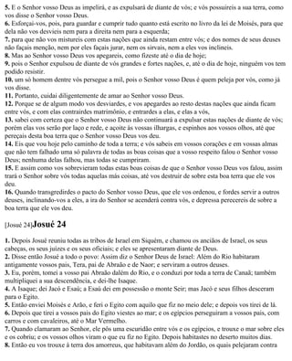 5. E o Senhor vosso Deus as impelirá, e as expulsará de diante de vós; e vós possuireis a sua terra, como
vos disse o Senhor vosso Deus.
6. Esforçai-vos, pois, para guardar e cumprir tudo quanto está escrito no livro da lei de Moisés, para que
dela não vos desvieis nem para a direita nem para a esquerda;
7. para que não vos mistureis com estas nações que ainda restam entre vós; e dos nomes de seus deuses
não façais menção, nem por eles façais jurar, nem os sirvais, nem a eles vos inclineis.
8. Mas ao Senhor vosso Deus vos apegareis, como fizeste até o dia de hoje;
9. pois o Senhor expulsou de diante de vós grandes e fortes nações, e, até o dia de hoje, ninguém vos tem
podido resistir.
10. um só homem dentre vós persegue a mil, pois o Senhor vosso Deus é quem peleja por vós, como já
vos disse.
11. Portanto, cuidai diligentemente de amar ao Senhor vosso Deus.
12. Porque se de algum modo vos desviardes, e vos apegardes ao resto destas nações que ainda ficam
entre vós, e com elas contrairdes matrimônio, e entrardes a elas, e elas a vós,
13. sabei com certeza que o Senhor vosso Deus não continuará a expulsar estas nações de diante de vós;
porém elas vos serão por laço e rede, e açoite às vossas ilhargas, e espinhos aos vossos olhos, até que
pereçais desta boa terra que o Senhor vosso Deus vos deu.
14. Eis que vou hoje pelo caminho de toda a terra; e vós sabeis em vossos corações e em vossas almas
que não tem falhado uma só palavra de todas as boas coisas que a vosso respeito falou o Senhor vosso
Deus; nenhuma delas falhou, mas todas se cumpriram.
15. E assim como vos sobrevieram todas estas boas coisas de que o Senhor vosso Deus vos falou, assim
trará o Senhor sobre vós todas aquelas más coisas, até vos destruir de sobre esta boa terra que ele vos
deu.
16. Quando transgredirdes o pacto do Senhor vosso Deus, que ele vos ordenou, e fordes servir a outros
deuses, inclinando-vos a eles, a ira do Senhor se acenderá contra vós, e depressa perecereis de sobre a
boa terra que ele vos deu.

[Josué 24]Josué    24
1. Depois Josué reuniu todas as tribos de Israel em Siquém, e chamou os anciãos de Israel, os seus
cabeças, os seus juízes e os seus oficiais; e eles se apresentaram diante de Deus.
2. Disse então Josué a todo o povo: Assim diz o Senhor Deus de Israel: Além do Rio habitaram
antigamente vossos pais, Tera, pai de Abraão e de Naor; e serviram a outros deuses.
3. Eu, porém, tomei a vosso pai Abraão dalém do Rio, e o conduzi por toda a terra de Canaã; também
multipliquei a sua descendência, e dei-lhe Isaque.
4. A Isaque; dei Jacó e Esaú; a Esaú dei em possessão o monte Seir; mas Jacó e seus filhos desceram
para o Egito.
5. Então enviei Moisés e Arão, e feri o Egito com aquilo que fiz no meio dele; e depois vos tirei de lá.
6. Depois que tirei a vossos pais do Egito viestes ao mar; e os egípcios perseguiram a vossos pais, com
carros e com cavaleiros, até o Mar Vermelho.
7. Quando clamaram ao Senhor, ele pôs uma escuridão entre vós e os egípcios, e trouxe o mar sobre eles
e os cobriu; e os vossos olhos viram o que eu fiz no Egito. Depois habitastes no deserto muitos dias.
8. Então eu vos trouxe à terra dos amorreus, que habitavam além do Jordão, os quais pelejaram contra
 