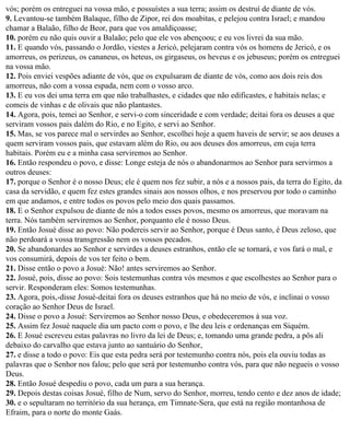 vós; porém os entreguei na vossa mão, e possuístes a sua terra; assim os destruí de diante de vós.
9. Levantou-se também Balaque, filho de Zipor, rei dos moabitas, e pelejou contra Israel; e mandou
chamar a Balaão, filho de Beor, para que vos amaldiçoasse;
10. porém eu não quis ouvir a Balaão; pelo que ele vos abençoou; e eu vos livrei da sua mão.
11. E quando vós, passando o Jordão, viestes a Jericó, pelejaram contra vós os homens de Jericó, e os
amorreus, os perizeus, os cananeus, os heteus, os girgaseus, os heveus e os jebuseus; porém os entreguei
na vossa mão.
12. Pois enviei vespões adiante de vós, que os expulsaram de diante de vós, como aos dois reis dos
amorreus, não com a vossa espada, nem com o vosso arco.
13. E eu vos dei uma terra em que não trabalhastes, e cidades que não edificastes, e habitais nelas; e
comeis de vinhas e de olivais que não plantastes.
14. Agora, pois, temei ao Senhor, e servi-o com sinceridade e com verdade; deitai fora os deuses a que
serviram vossos pais dalém do Rio, e no Egito, e servi ao Senhor.
15. Mas, se vos parece mal o servirdes ao Senhor, escolhei hoje a quem haveis de servir; se aos deuses a
quem serviram vossos pais, que estavam além do Rio, ou aos deuses dos amorreus, em cuja terra
habitais. Porém eu e a minha casa serviremos ao Senhor.
16. Então respondeu o povo, e disse: Longe esteja de nós o abandonarmos ao Senhor para servirmos a
outros deuses:
17. porque o Senhor é o nosso Deus; ele é quem nos fez subir, a nós e a nossos pais, da terra do Egito, da
casa da servidão, e quem fez estes grandes sinais aos nossos olhos, e nos preservou por todo o caminho
em que andamos, e entre todos os povos pelo meio dos quais passamos.
18. E o Senhor expulsou de diante de nós a todos esses povos, mesmo os amorreus, que moravam na
terra. Nós também serviremos ao Senhor, porquanto ele é nosso Deus.
19. Então Josué disse ao povo: Não podereis servir ao Senhor, porque é Deus santo, é Deus zeloso, que
não perdoará a vossa transgressão nem os vossos pecados.
20. Se abandonardes ao Senhor e servirdes a deuses estranhos, então ele se tornará, e vos fará o mal, e
vos consumirá, depois de vos ter feito o bem.
21. Disse então o povo a Josué: Não! antes serviremos ao Senhor.
22. Josué, pois, disse ao povo: Sois testemunhas contra vós mesmos e que escolhestes ao Senhor para o
servir. Responderam eles: Somos testemunhas.
23. Agora, pois,-disse Josué-deitai fora os deuses estranhos que há no meio de vós, e inclinai o vosso
coração ao Senhor Deus de Israel.
24. Disse o povo a Josué: Serviremos ao Senhor nosso Deus, e obedeceremos à sua voz.
25. Assim fez Josué naquele dia um pacto com o povo, e lhe deu leis e ordenanças em Siquém.
26. E Josué escreveu estas palavras no livro da lei de Deus; e, tomando uma grande pedra, a pôs ali
debaixo do carvalho que estava junto ao santuário do Senhor,
27. e disse a todo o povo: Eis que esta pedra será por testemunho contra nós, pois ela ouviu todas as
palavras que o Senhor nos falou; pelo que será por testemunho contra vós, para que não negueis o vosso
Deus.
28. Então Josué despediu o povo, cada um para a sua herança.
29. Depois destas coisas Josué, filho de Num, servo do Senhor, morreu, tendo cento e dez anos de idade;
30. e o sepultaram no território da sua herança, em Timnate-Sera, que está na região montanhosa de
Efraim, para o norte do monte Gaás.
 