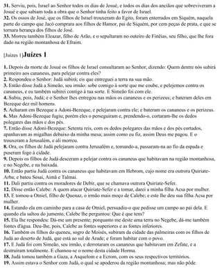 31. Serviu, pois, Israel ao Senhor todos os dias de Josué, e todos os dias dos anciãos que sobreviveram a
Josué e que sabiam toda a obra que o Senhor tinha feito a favor de Israel.
32. Os ossos de José, que os filhos de Israel trouxeram do Egito, foram enterrados em Siquém, naquela
parte do campo que Jacó comprara aos filhos de Hamor, pai de Siquém, por cem peças de prata, e que se
tornara herança dos filhos de José.
33. Morreu também Eleazar, filho de Arão, e o sepultaram no outeiro de Finéias, seu filho, que lhe fora
dado na região montanhosa de Efraim.

[Juízes 1]Juízes   1
1. Depois da morte de Josué os filhos de Israel consultaram ao Senhor, dizendo: Quem dentre nós subirá
primeiro aos cananeus, para pelejar contra eles?
2. Respondeu o Senhor: Judá subirá; eis que entreguei a terra na sua mão.
3. Então disse Judá a Simeão, seu irmão: sobe comigo à sorte que me coube, e pelejemos contra os
cananeus, e eu também subirei contigo à tua sorte. E Simeão foi com ele.
4. Subiu, pois, Judá; e o Senhor lhes entregou nas mãos os cananeus e os perizeus; e bateram deles em
Bezeque dez mil homens.
5. Acharam em Bezeque a Adoni-Bezeque, e pelejaram contra ele; e bateram os cananeus e os perizeus.
6. Mas Adoni-Bezeque fugiu; porém eles o perseguiram e, prendendo-o, cortaram-lhe os dedos
polegares das mãos e dos pés.
7. Então disse Adoni-Bezeque: Setenta reis, com os dedos polegares das mãos e dos pés cortados,
apanhavam as migalhas debaixo da minha mesa; assim como eu fiz, assim Deus me pagou. E o
trouxeram a Jerusalém, e ali morreu.
8. Ora, os filhos de Judá pelejaram contra Jerusalém e, tomando-a, passaram-na ao fio da espada e
puseram fogo à cidade.
9. Depois os filhos de Judá desceram a pelejar contra os cananeus que habitavam na região montanhosa,
e no Negebe, e na baixada.
10. Então partiu Judá contra os cananeus que habitavam em Hebrom, cujo nome era outrora Quiriate-
Arba; e bateu Sesai, Aimã e Talmai.
11. Dali partiu contra os moradores de Debir, que se chamava outrora Quiriate-Sefer.
12. Disse então Calebe: A quem atacar Quiriate-Sefer e a tomar, darei a minha filha Acsa por mulher.
13. E tomou-a Otniel, filho de Quenaz, o irmão mais moço de Calebe; e este lhe deu sua filha Acsa por
mulher.
14. Estando ela em caminho para a casa de Otniel, persuadiu-o que pedisse um campo ao pai dela. E
quando ela saltou do jumento, Calebe lhe perguntou: Que é que tens?
15. Ela lhe respondeu: Dá-me um presente; porquanto me deste uma terra no Negebe, dá-me também
fontes d'água. Deu-lhe, pois, Calebe as fontes superiores e as fontes inferiores.
16. Também os filhos do queneu, sogro de Moisés, subiram da cidade das palmeiras com os filhos de
Judá ao deserto de Judá, que está ao sul de Arade; e foram habitar com o povo.
17. E Judá foi com Simeão, seu irmão, e derrotaram os cananeus que habitavam em Zefate, e a
destruíram totalmente. E chamou-se o nome desta cidade Horma.
18. Judá tomou também a Gaza, a Asquelom e a Ecrom, com os seus respectivos territórios.
19. Assim estava o Senhor com Judá, o qual se apoderou da região montanhosa; mas não pôde
 