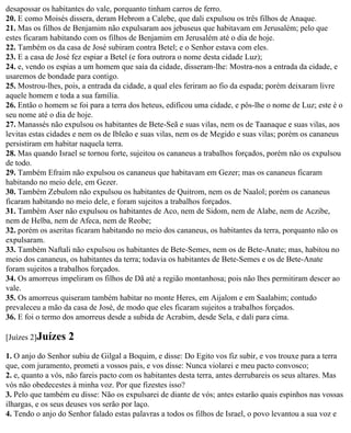 desapossar os habitantes do vale, porquanto tinham carros de ferro.
20. E como Moisés dissera, deram Hebrom a Calebe, que dali expulsou os três filhos de Anaque.
21. Mas os filhos de Benjamim não expulsaram aos jebuseus que habitavam em Jerusalém; pelo que
estes ficaram habitando com os filhos de Benjamim em Jerusalém até o dia de hoje.
22. Também os da casa de José subiram contra Betel; e o Senhor estava com eles.
23. E a casa de José fez espiar a Betel (e fora outrora o nome desta cidade Luz);
24. e, vendo os espias a um homem que saía da cidade, disseram-lhe: Mostra-nos a entrada da cidade, e
usaremos de bondade para contigo.
25. Mostrou-lhes, pois, a entrada da cidade, a qual eles feriram ao fio da espada; porém deixaram livre
aquele homem e toda a sua família.
26. Então o homem se foi para a terra dos heteus, edificou uma cidade, e pôs-lhe o nome de Luz; este é o
seu nome até o dia de hoje.
27. Manassés não expulsou os habitantes de Bete-Seã e suas vilas, nem os de Taanaque e suas vilas, aos
levitas estas cidades e nem os de Ibleão e suas vilas, nem os de Megido e suas vilas; porém os cananeus
persistiram em habitar naquela terra.
28. Mas quando Israel se tornou forte, sujeitou os cananeus a trabalhos forçados, porém não os expulsou
de todo.
29. Também Efraim não expulsou os cananeus que habitavam em Gezer; mas os cananeus ficaram
habitando no meio dele, em Gezer.
30. Também Zebulom não expulsou os habitantes de Quitrom, nem os de Naalol; porém os cananeus
ficaram habitando no meio dele, e foram sujeitos a trabalhos forçados.
31. Também Aser não expulsou os habitantes de Aco, nem de Sidom, nem de Alabe, nem de Aczibe,
nem de Helba, nem de Afeca, nem de Reobe;
32. porém os aseritas ficaram habitando no meio dos cananeus, os habitantes da terra, porquanto não os
expulsaram.
33. Também Naftali não expulsou os habitantes de Bete-Semes, nem os de Bete-Anate; mas, habitou no
meio dos cananeus, os habitantes da terra; todavia os habitantes de Bete-Semes e os de Bete-Anate
foram sujeitos a trabalhos forçados.
34. Os amorreus impeliram os filhos de Dã até a região montanhosa; pois não lhes permitiram descer ao
vale.
35. Os amorreus quiseram também habitar no monte Heres, em Aijalom e em Saalabim; contudo
prevaleceu a mão da casa de José, de modo que eles ficaram sujeitos a trabalhos forçados.
36. E foi o termo dos amorreus desde a subida de Acrabim, desde Sela, e dali para cima.

[Juízes 2]Juízes   2
1. O anjo do Senhor subiu de Gilgal a Boquim, e disse: Do Egito vos fiz subir, e vos trouxe para a terra
que, com juramento, prometi a vossos pais, e vos disse: Nunca violarei e meu pacto convosco;
2. e, quanto a vós, não fareis pacto com os habitantes desta terra, antes derrubareis os seus altares. Mas
vós não obedecestes à minha voz. Por que fizestes isso?
3. Pelo que também eu disse: Não os expulsarei de diante de vós; antes estarão quais espinhos nas vossas
ilhargas, e os seus deuses vos serão por laço.
4. Tendo o anjo do Senhor falado estas palavras a todos os filhos de Israel, o povo levantou a sua voz e
 
