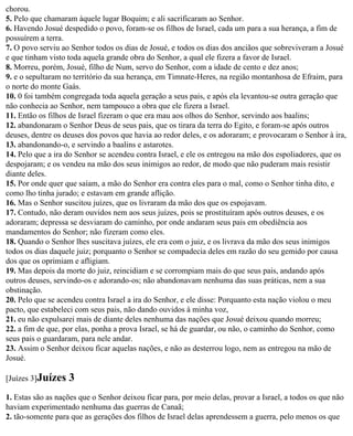 chorou.
5. Pelo que chamaram àquele lugar Boquim; e ali sacrificaram ao Senhor.
6. Havendo Josué despedido o povo, foram-se os filhos de Israel, cada um para a sua herança, a fim de
possuírem a terra.
7. O povo serviu ao Senhor todos os dias de Josué, e todos os dias dos anciãos que sobreviveram a Josué
e que tinham visto toda aquela grande obra do Senhor, a qual ele fizera a favor de Israel.
8. Morreu, porém, Josué, filho de Num, servo do Senhor, com a idade de cento e dez anos;
9. e o sepultaram no território da sua herança, em Timnate-Heres, na região montanhosa de Efraim, para
o norte do monte Gaás.
10. 0 foi também congregada toda aquela geração a seus pais, e após ela levantou-se outra geração que
não conhecia ao Senhor, nem tampouco a obra que ele fizera a Israel.
11. Então os filhos de Israel fizeram o que era mau aos olhos do Senhor, servindo aos baalins;
12. abandonaram o Senhor Deus de seus pais, que os tirara da terra do Egito, e foram-se após outros
deuses, dentre os deuses dos povos que havia ao redor deles, e os adoraram; e provocaram o Senhor à ira,
13. abandonando-o, e servindo a baalins e astarotes.
14. Pelo que a ira do Senhor se acendeu contra Israel, e ele os entregou na mão dos espoliadores, que os
despojaram; e os vendeu na mão dos seus inimigos ao redor, de modo que não puderam mais resistir
diante deles.
15. Por onde quer que saíam, a mão do Senhor era contra eles para o mal, como o Senhor tinha dito, e
como lho tinha jurado; e estavam em grande aflição.
16. Mas o Senhor suscitou juízes, que os livraram da mão dos que os espojavam.
17. Contudo, não deram ouvidos nem aos seus juízes, pois se prostituíram após outros deuses, e os
adoraram; depressa se desviaram do caminho, por onde andaram seus pais em obediência aos
mandamentos do Senhor; não fizeram como eles.
18. Quando o Senhor lhes suscitava juízes, ele era com o juiz, e os livrava da mão dos seus inimigos
todos os dias daquele juiz; porquanto o Senhor se compadecia deles em razão do seu gemido por causa
dos que os oprimiam e afligiam.
19. Mas depois da morte do juiz, reincidiam e se corrompiam mais do que seus pais, andando após
outros deuses, servindo-os e adorando-os; não abandonavam nenhuma das suas práticas, nem a sua
obstinação.
20. Pelo que se acendeu contra Israel a ira do Senhor, e ele disse: Porquanto esta nação violou o meu
pacto, que estabeleci com seus pais, não dando ouvidos à minha voz,
21. eu não expulsarei mais de diante deles nenhuma das nações que Josué deixou quando morreu;
22. a fim de que, por elas, ponha a prova Israel, se há de guardar, ou não, o caminho do Senhor, como
seus pais o guardaram, para nele andar.
23. Assim o Senhor deixou ficar aquelas nações, e não as desterrou logo, nem as entregou na mão de
Josué.

[Juízes 3]Juízes   3
1. Estas são as nações que o Senhor deixou ficar para, por meio delas, provar a Israel, a todos os que não
haviam experimentado nenhuma das guerras de Canaã;
2. tão-somente para que as gerações dos filhos de Israel delas aprendessem a guerra, pelo menos os que
 