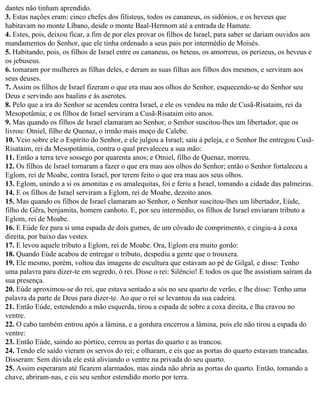 dantes não tinham aprendido.
3. Estas nações eram: cinco chefes dos filisteus, todos os cananeus, os sidônios, e os heveus que
habitavam no monte Líbano, desde o monte Baal-Hermom até a entrada de Hamate.
4. Estes, pois, deixou ficar, a fim de por eles provar os filhos de Israel, para saber se dariam ouvidos aos
mandamentos do Senhor, que ele tinha ordenado a seus pais por intermédio de Moisés.
5. Habitando, pois, os filhos de Israel entre os cananeus, os heteus, os amorreus, os perizeus, os heveus e
os jebuseus.
6. tomaram por mulheres as filhas deles, e deram as suas filhas aos filhos dos mesmos, e serviram aos
seus deuses.
7. Assim os filhos de Israel fizeram o que era mau aos olhos do Senhor, esquecendo-se do Senhor seu
Deus e servindo aos baalins e às aserotes.
8. Pelo que a ira do Senhor se acendeu contra Israel, e ele os vendeu na mão de Cusã-Risataim, rei da
Mesopotâmia; e os filhos de Israel serviram a Cusã-Risataim oito anos.
9. Mas quando os filhos de Israel clamaram ao Senhor, o Senhor suscitou-lhes um libertador, que os
livrou: Otniel, filho de Quenaz, o irmão mais moço de Calebe.
10. Veio sobre ele o Espírito do Senhor, e ele julgou a Israel; saiu à peleja, e o Senhor lhe entregou Cusã-
Risataim, rei da Mesopotâmia, contra o qual prevaleceu a sua mão:
11. Então a terra teve sossego por quarenta anos; e Otniel, filho de Quenaz, morreu.
12. Os filhos de Israel tornaram a fazer o que era mau aos olhos do Senhor; então o Senhor fortaleceu a
Eglom, rei de Moabe, contra Israel, por terem feito o que era mau aos seus olhos.
13. Eglom, unindo a si os amonitas e os amalequitas, foi e feriu a Israel, tomando a cidade das palmeiras.
14. E os filhos de Israel serviram a Eglom, rei de Moabe, dezoito anos.
15. Mas quando os filhos de Israel clamaram ao Senhor, o Senhor suscitou-lhes um libertador, Eúde,
filho de Gêra, benjamita, homem canhoto. E, por seu intermédio, os filhos de Israel enviaram tributo a
Eglom, rei de Moabe.
16. E Eúde fez para si uma espada de dois gumes, de um côvado de comprimento, e cingiu-a à coxa
direita, por baixo das vestes.
17. E levou aquele tributo a Eglom, rei de Moabe. Ora, Eglom era muito gordo:
18. Quando Eúde acabou de entregar o tributo, despediu a gente que o trouxera.
19. Ele mesmo, porém, voltou das imagens de escultura que estavam ao pé de Gilgal, e disse: Tenho
uma palavra para dizer-te em segredo, ó rei. Disse o rei: Silêncio! E todos os que lhe assistiam saíram da
sua presença.
20. Eúde aproximou-se do rei, que estava sentado a sós no seu quarto de verão, e lhe disse: Tenho uma
palavra da parte de Deus para dizer-te. Ao que o rei se levantou da sua cadeira.
21. Então Eúde, estendendo a mão esquerda, tirou a espada de sobre a coxa direita, e lha cravou no
ventre.
22. O cabo também entrou após a lâmina, e a gordura encerrou a lâmina, pois ele não tirou a espada do
ventre:
23. Então Eúde, saindo ao pórtico, cerrou as portas do quarto e as trancou.
24. Tendo ele saído vieram os servos do rei; e olharam, e eis que as portas do quarto estavam trancadas.
Disseram: Sem dúvida ele está aliviando o ventre na privada do seu quarto.
25. Assim esperaram até ficarem alarmados, mas ainda não abria as portas do quarto. Então, tomando a
chave, abriram-nas, e eis seu senhor estendido morto por terra.
 