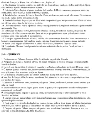 diante de Baraque; e Sísera, descendo do seu carro, fugiu a pé.
16. Mas Baraque perseguiu os carros e o exército, até Harosete dos Gentios; e todo o exército de Sísera
caiu ao fio da espada; não restou um só homem.
17. Entretanto Sísera fugiu a pé para a tenda de Jael, mulher de Heber, o queneu, porquanto havia paz
entre Jabim, rei de Hazor, e a casa de Heber, o queneu.
18. Saindo Jael ao encontro de Sísera, disse-lhe: Entra, senhor meu, entra aqui; não temas. Ele entrou na
sua tenda; e ela o cobriu com uma coberta.
19. Então ele lhe disse: Peço-te que me dês a beber um pouco d'água, porque tenho sede. Então ela abriu
um odre de leite, e deu-lhe de beber, e o cobriu.
20. Disse-lhe ele mais: Põe-te à porta da tenda; e se alguém vier e te perguntar: Está aqui algum homem?
responderás: Não.
21. Então Jael, mulher de Heber, tomou uma estaca da tenda e, levando um martelo, chegou-se de
mansinho a ele e lhe cravou a estaca na fonte, de sorte que penetrou na terra; pois ele estava num
profundo sono e mui cansado. E assim morreu.
22. E eis que, seguindo Baraque a Sísera, Jael lhe saiu ao encontro e disse-lhe: Vem, e mostrar-te-ei o
homem a quem procuras. Entrou ele na tenda; e eis que Sísera jazia morto, com a estaca na fonte.
23. Assim Deus naquele dia humilhou a Jabim, rei de Canaã, diante dos filhos de Israel.
24. E a mão dos filhos de Israel prevalecia cada vez mais contra Jabim, rei de Canaã, até que o
destruíram.

[Juízes 5]Juízes   5
1. Então cantaram Débora e Baraque, filho de Abinoão, naquele dia, dizendo:
2. Porquanto os chefes se puseram à frente em Israel, porquanto o povo se ofereceu voluntariamente,
louvai ao Senhor.
3. Ouvi, ó reis; dai ouvidos, ó príncipes! eu cantarei ao Senhor, salmodiarei ao Senhor Deus de Israel.
4. Ó Senhor, quando saíste de Seir, quando caminhaste desde o campo de Edom, a terra estremeceu, os
céus gotejaram, sim, as nuvens gotejaram águas.
5. Os montes se abalaram diante do Senhor, e até Sinai, diante do Senhor Deus de Israel.
6. Nos dias de Sangar, filho de Anate, nos dias de Jael, cessaram as caravanas; e os que viajavam iam
por atalhos desviados.
7. Cessaram as aldeias em Israel, cessaram; até que eu Débora, me levantei, até que eu me levantei por
mãe em Israel.
8. Escolheram deuses novos; logo a guerra estava às portas; via-se porventura escudo ou lança entre
quarenta mil em Israel?
9. Meu coração inclina-se para os guias de Israel, que voluntariamente se ofereceram entre o povo.
Bendizei ao Senhor.
10. Louvai-o vós, os que cavalgais sobre jumentas brancas, que vos assentais sobre ricos tapetes; e vós,
que andais pelo caminho.
11. Onde se ouve o estrondo dos flecheiros, entre os lugares onde se tiram águas, ali falarão das justiças
do Senhor, das justiças que fez às suas aldeias em Israel; então o povo do Senhor descia às portas.
12. Desperta, desperta, Débora; desperta, desperta, entoa um cântico; levanta-te, Baraque, e leva em
cativeiro os teus prisioneiros, tu, filho de Abinoão.
 