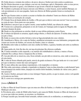 13. Então desceu o restante dos nobres e do povo; desceu o Senhor por mim contra os poderosos.
14. De Efraim desceram os que tinham a sua raiz em Amaleque, após ti, Benjamim, entre os teus povos;
de Maquir desceram os guias, e de Zebulom os que levam o báculo do inspetor de tropas.
15. Também os príncipes de Issacar estavam com Débora; e como Issacar, assim também Baraque; ao
vale precipitaram-se em suas pegadas. Junto aos ribeiros de Rúben grandes foram as resoluções do
coração.
16. Por que ficastes entre os currais a escutar os balidos dos rebanhos? Junto aos ribeiros de Rúben
grandes foram as resoluções do coração.
17. Gileade ficou da banda dalém do Jordão; e Dã, por que se deteve com seus navios? Aser se assentou
na costa do mar e ficou junto aos seus portos.
18. Zebulom é um povo que se expôs à morte, como também Naftali, nas alturas do campo.
19. Vieram reis e pelejaram; pelejaram os reis de Canaã, em Taanaque junto às águas de Megido; não
tomaram despojo de prata.
20. Desde os céus pelejaram as estrelas; desde as suas órbitas pelejaram contra Sísera.
21. O ribeiro de Quisom os arrastou, aquele antigo ribeiro, o ribeiro de Quisom. Ó minha alma, calcaste
aos pés a força.
22. Então os cascos dos cavalos feriram a terra na fuga precipitada dos seus valentes.
23. Amaldiçoai a Meroz, diz o anjo do Senhor, amaldiçoai acremente aos seus habitantes; porquanto não
vieram em socorro do Senhor, em socorro do Senhor, entre os valentes.
24. Bendita entre todas as mulheres será Jael, mulher de Heber, o queneu; bendita será entre as mulheres
nômades.
25. Água pediu ele, leite lhe deu ela; em taça de príncipes lhe ofereceu coalhada.
26. À estaca estendeu a mão esquerda, e ao martelo dos trabalhadores a direita, e matou a Sísera,
rachando-lhe a cabeça; furou e traspassou-lhe as fontes.
27. Aos pés dela ele se encurvou, caiu, ficou estirado; aos pés dela se encurvou, caiu; onde se encurvou,
ali caiu morto.
28. A mãe de Sísera olhando pela janela, através da grade exclamava: Por que tarda em vir o seu carro?
por que se demora o rumor das suas carruagens?
29. As mais sábias das suas damas responderam, e ela respondia a si mesma:
30. Não estão, porventura, achando e repartindo os despojos? uma ou duas donzelas a cada homem? para
Sísera despojos de estofos tintos, despojos de estofos tintos bordados, bordados de várias cores, para o
meu pescoço?
31. Assim ó Senhor, pereçam todos os teus inimigos! Sejam, porém, os que te amam, como o sol quando
se levanta na sua força.
32. E a terra teve sossego por quarenta anos.

[Juízes 6]Juízes    6
1. Mas os filhos de Israel fizeram o que era mau aos olhos do Senhor, e o Senhor os entregou na mão de
Midiã por sete anos.
2. Prevalecia, pois, a mão de Midiã sobre Israel e, por causa de Midiã, fizeram os filhos de Israel para si
as covas que estão nos montes, as cavernas e as fortalezas.
3. Porque sucedia que, havendo Israel semeado, subiam contra ele os midianitas, os amalequitas e os
 