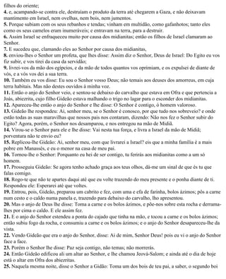 filhos do oriente;
4. e, acampando-se contra ele, destruíam o produto da terra até chegarem a Gaza, e não deixavam
mantimento em Israel, nem ovelhas, nem bois, nem jumentos.
5. Porque subiam com os seus rebanhos e tendas; vinham em multidão, como gafanhotos; tanto eles
como os seus camelos eram inumeráveis; e entravam na terra, para a destruir.
6. Assim Israel se enfraqueceu muito por causa dos midianitas; então os filhos de Israel clamaram ao
Senhor.
7. E sucedeu que, clamando eles ao Senhor por causa dos midianitas,
8. enviou-lhes o Senhor um profeta, que lhes disse: Assim diz o Senhor, Deus de Israel: Do Egito eu vos
fiz subir, e vos tirei da casa da servidão;
9. livrei-vos da mão dos egípcios, e da mão de todos quantos vos oprimiam, e os expulsei de diante de
vós, e a vós vos dei a sua terra.
10. Também eu vos disse: Eu sou o Senhor vosso Deus; não temais aos deuses dos amorreus, em cuja
terra habitais. Mas não destes ouvidos à minha voz.
11. Então o anjo do Senhor veio, e sentou-se debaixo do carvalho que estava em Ofra e que pertencia a
Joás, abiezrita, cujo filho Gideão estava malhando o trigo no lagar para o esconder dos midianitas.
12. Apareceu-lhe então o anjo do Senhor e lhe disse: O Senhor é contigo, ó homem valoroso.
13. Gideão lhe respondeu: Ai, senhor meu, se o Senhor é conosco, por que tudo nos sobreveio? e onde
estão todas as suas maravilhas que nossos pais nos contaram, dizendo: Não nos fez o Senhor subir do
Egito? Agora, porém, o Senhor nos desamparou, e nos entregou na mão de Midiã.
14. Virou-se o Senhor para ele e lhe disse: Vai nesta tua força, e livra a Israel da mão de Midiã;
porventura não te envio eu?
15. Replicou-lhe Gideão: Ai, senhor meu, com que livrarei a Israel? eis que a minha família é a mais
pobre em Manassés, e eu o menor na casa de meu pai.
16. Tornou-lhe o Senhor: Porquanto eu hei de ser contigo, tu ferirás aos midianitas como a um só
homem.
17. Prosseguiu Gideão: Se agora tenho achado graça aos teus olhos, dá-me um sinal de que és tu que
falas comigo.
18. Rogo-te que não te apartes daqui até que eu volte trazendo do meu presente e o ponha diante de ti.
Respondeu ele: Esperarei até que voltes.
19. Entrou, pois, Gideão, preparou um cabrito e fez, com uma e efa de farinha, bolos ázimos; pôs a carne
num cesto e o caldo numa panela e, trazendo para debaixo do carvalho, lho apresentou.
20. Mas o anjo de Deus lhe disse: Toma a carne e os bolos ázimos, e põe-nos sobre esta rocha e derrama-
lhes por cima o caldo. E ele assim fez.
21. E o anjo do Senhor estendeu a ponta do cajado que tinha na mão, e tocou a carne e os bolos ázimos;
então subiu fogo da rocha, e consumiu a carne e os bolos ázimos; e o anjo do Senhor desapareceu-lhe da
vista.
22. Vendo Gideão que era o anjo do Senhor, disse: Ai de mim, Senhor Deus! pois eu vi o anjo do Senhor
face a face.
23. Porém o Senhor lhe disse: Paz seja contigo, não temas; não morrerás.
24. Então Gideão edificou ali um altar ao Senhor, e lhe chamou Jeová-Salom; e ainda até o dia de hoje
está o altar em Ofra dos abiezritas.
25. Naquela mesma noite, disse o Senhor a Gidão: Toma um dos bois de teu pai, a saber, o segundo boi
 