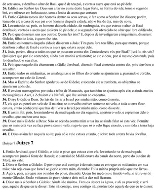de sete anos, e derriba o altar de Baal, que é de teu pai, e corta a asera que está ao pé dele.
26. Edifica ao Senhor teu Deus um altar no cume deste lugar forte, na forma devida; toma o segundo
boi, e o oferece em holocausto, com a lenha da asera que cortares
27. Então Gideão tomou dez homens dentre os seus servos, e fez como o Senhor lhe dissera; porém,
temendo ele a casa de seu pai e os homens daquela cidade, não o fez de dia, mas de noite.
28. Levantando-se, pois, os homens daquela cidade, de madrugada, eis que estava o altar de Baal
derribado, cortada a asera que estivera ao pé dele, e o segundo boi oferecido no altar que fora edificado.
29. Pelo que disseram uns aos outros: Quem fez isto? E, depois de investigarem e inquirirem, disseram:
Gideão, filho de Joás, é quem fez isto.
30. Então os homens daquela cidade disseram a Joás: Tira para fora teu filho, para que morra, porque
derribou o altar de Baal e cortou a asera que estava ao pé dele.
31. Joás, porém, disse a todos os que se puseram contra ele: Contendereis vós por Baal? livrá-lo-eis vós?
Qualquer que por ele contender, ainda esta manhã será morto; se ele é deus, por si mesmo contenda, pois
foi derribado o seu altar.
32. Pelo que naquele dia chamaram a Gidão Jerubaal, dizendo: Baal contenda contra ele, pois derribou o
seu altar.
33. Então todos os midianitas, os amalequitas e os filhos do oriente se ajuntaram e, passando o Jordão,
acamparam no vale de Jizreel.
34. Mas o Espírito do Senhor apoderou-se de Gideão; e tocando ele a trombeta, os abiezritas se
ajuntaram após ele.
35. E enviou mensageiros por toda a tribo de Manassés, que também se ajuntou após ele; e ainda enviou
mensageiros a Aser, a Zebulom e a Naftali, que lhe saíram ao encontro.
36. Disse Gideão a Deus: Se hás de livrar a Israel por minha mão, como disseste,
37. eis que eu porei um velo de lã na eira; se o orvalho estiver somente no velo, e toda a terra ficar
enxuta, então conhecerei que hás de livrar a Israel por minha mão, como disseste.
38. E assim foi; pois, levantando-se de madrugada no dia seguinte, apertou o velo, e espremeu dele o
orvalho, que encheu uma taça.
39. Disse mais Gideão a Deus: Não se acenda contra mim a tua ira se ainda falar só esta vez. Permite
que só mais esta vez eu faça prova com o velo; rogo-te que só o velo fique enxuto, e em toda a terra haja
orvalho.
40. E Deus assim fez naquela noite; pois só o velo estava enxuto, e sobre toda a terra havia orvalho.

[Juízes 7]Juízes    7
1. Então Jerubaal, que é Gideão, e todo o povo que estava com ele, levantando-se de madrugada
acamparam junto à fonte de Harode; e o arraial de Midiã estava da banda do norte, perto do outeiro de
Moré, no vale.
2. Disse o Senhor a Gideão: O povo que está contigo é demais para eu entregar os midianitas em sua
mão; não seja caso que Israel se glorie contra mim, dizendo: Foi a minha própria mão que me livrou.
3. Agora, pois, apregoa aos ouvidos do povo, dizendo: Quem for medroso e tímido volte, e retire-se do
monte Gileade. Então voltaram do povo vinte e dois mil, e dez mil ficaram.
4. Disse mais o Senhor a Gideão: Ainda são muitos. Faze-os descer às águas, e ali os provarei; e será
que, aquele de que eu te disser: Este irá contigo, esse contigo irá; porém todo aquele de que eu te disser:
 