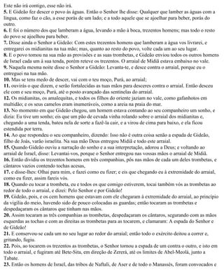 Este não irá contigo, esse não irá.
5. E Gideão fez descer o povo às águas. Então o Senhor lhe disse: Qualquer que lamber as águas com a
língua, como faz o cão, a esse porás de um lado; e a todo aquele que se ajoelhar para beber, porás do
outro.
6. E foi o número dos que lamberam a água, levando a mão à boca, trezentos homens; mas todo o resto
do povo se ajoelhou para beber.
7. Disse ainda o Senhor a Gideão: Com estes trezentos homens que lamberam a água vos livrarei, e
entregarei os midianitas na tua mão; mas, quanto ao resto do povo, volte cada um ao seu lugar.
8. E o povo tomou na sua mão as provisões e as suas trombetas, e Gideão enviou todos os outros homens
de Israel cada um à sua tenda, porém reteve os trezentos. O arraial de Midiã estava embaixo no vale.
9. Naquela mesma noite disse o Senhor a Gideão: Levanta-te, e desce contra o arraial, porque eu o
entreguei na tua mão.
10. Mas se tens medo de descer, vai com o teu moço, Purá, ao arraial;
11. ouvirás o que dizem, e serão fortalecidas as tuas mãos para desceres contra o arraial. Então desceu
ele com e seu moço, Purá, até o posto avançado das sentinelas do arraial.
12. Os midianitas, os amalequitas, e todos os filhos do oriente jaziam no vale, como gafanhotos em
multidão; e os seus camelos eram inumeráveis, como a areia na praia do mar.
13. No momento em que Gideão chegou, um homem estava contando ao seu companheiro um sonho, e
dizia: Eu tive um sonho; eis que um pão de cevada vinha rolando sobre o arraial dos midianitas e,
chegando a uma tenda, bateu nela de sorte a fazê-la cair, e a virou de cima para baixo, e ela ficou
estendida por terra.
14. Ao que respondeu o seu companheiro, dizendo: Isso não é outra coisa senão a espada de Gideão,
filho de Joás, varão israelita. Na sua mão Deus entregou Midiã e todo este arraial.
15. Quando Gideão ouviu a narração do sonho e a sua interpretação, adorou a Deus; e voltando ao
arraial de Israel, disse: Levantai-vos, porque o Senhor entregou nas vossas mãos o arraial de Midiã.
16. Então dividiu os trezentos homens em três companhias, pôs nas mãos de cada um deles trombetas, e
cântaros vazios contendo tochas acesas,
17. e disse-lhes: Olhai para mim, e fazei como eu fizer; e eis que chegando eu à extremidade do arraial,
como eu fizer, assim fareis vós.
18. Quando eu tocar a trombeta, eu e todos os que comigo estiverem, tocai também vós as trombetas ao
redor de todo o arraial, e dizei: Pelo Senhor e por Gideão!
19. Gideão, pois, e os cem homens que estavam com ele chegaram à extremidade do arraial, ao princípio
da vigília do meio, havendo sido de pouco colocadas as guardas; então tocaram as trombetas e
despedaçaram os cântaros que tinham nas mãos.
20. Assim tocaram as três companhias as trombetas, despedaçaram os cântaros, segurando com as mãos
esquerdas as tochas e com as direitas as trombetas para as tocarem, e clamaram: A espada do Senhor e
de Gideão!
21. E conservou-se cada um no seu lugar ao redor do arraial; então todo o exército deitou a correr e,
gritando, fugiu.
22. Pois, ao tocarem os trezentos as trombetas, o Senhor tornou a espada de um contra o outro, e isto em
todo o arraial, e fugiram até Bete-Sita, em direção de Zererá, até os limites de Abel-Meolá, junto a
Tabate.
23. Então os homens de Israel, das tribos de Naftali, de Aser e de todo o Manassés, foram convocados e
 
