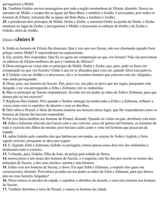 perseguiram a Midiã.
24. Também Gideão enviou mensageiros por toda a região montanhosa de Efraim, dizendo: Descei ao
encontro de Midiã, e ocupai-lhe as águas até Bete-Bara, e também o Jordão. Convocados, pois todos os
homens de Efraim, tomaram-lhe as águas até Bete-Bara, e também o Jordão;
25. e prenderam dois príncipes de Midiã, Orebe e Zeebe; e mataram Orebe na penha de Orebe, e Zeebe
mataram no lagar de Zeebe, e perseguiram a Midiã; e trouxeram as cabeças de Orebe e de Zeebe a
Gideão, além do Jordão.

[Juízes 8]Juízes   8
1. Então os homens de Efraim lhe disseram: Que é isto que nos fizeste, não nos chamando quando foste
pelejar contra Midiã? E repreenderam-no asperamente.
2. Ele, porém, lhes respondeu: Que fiz eu agora em comparação ao que vós fizestes? Não são porventura
os rabiscos de Efraim melhores do que a vindima de Abiezer?
3. Deus entregou na vossa mão os príncipes de Midiã, Orebe e Zeebe; que, pois, pude eu fazer em
comparação ao que vós fizestes? Então a sua ira se abrandou para com ele, quando falou esta palavra.
4. E Gideão veio ao Jordão e o atravessou, ele e os trezentos homens que estavam com ele, fatigados,
mas ainda perseguindo.
5. Disse, pois, aos homens de Sucote: Dai, peço-vos, uns pães ao povo que me segue, porquanto está
fatigado, e eu vou perseguindo a Zeba e Zalmuna, reis os midianitas.
6. Mas os príncipes de Sucote responderam: Já estão em teu poder as mãos de Zebá e Zalmuna, para que
demos pão ao teu exército?
7. Replicou-lhes Gideão: Pois quando o Senhor entregar na minha mão a Zebá e a Zalmuna, trilharei a
vossa carne com os espinhos do deserto e com os abrolhos.
8. Dali subiu a Penuel, e falou da mesma maneira aos homens desse lugar, que lhe responderam como os
homens de Sucote lhe haviam respondido.
9. Por isso falou também aos homens de Penuel, dizendo: Quando eu voltar em paz, derribarei esta torre.
10. Zebá e Zalmuna estavam em Carcor com o seu exército, cerca de quinze mil homens, os restantes de
todo o exército dos filhos do oriente; pois haviam caído cento e vinte mil homens que puxavam da
espada.
11. subiu Gideão pelo caminho dos que habitavam em tendas, ao oriente de Nobá e Jogbeá, e feriu
aquele exército, porquanto se dava por seguro.
12. E, fugindo Zebá e Zalmuna, Gideão os perseguiu, tomou presos esses dois reis dos midianitas e
desbaratou todo o exército.
13. Voltando, pois, Gideão, filho de Joás, da peleja pela subida de Heres,
14. tomou preso a um moço dos homens de Sucote, e o inquiriu; este lhe deu por escrito os nomes dos
príncipes de Sucote, e dos seus anciãos, setenta e sete homens.
15. Então veio aos homens de Sucote, e disse: Eis aqui Zebá e Zalmuna, a respeito dos quais me
escarnecestes, dizendo: Porventura já estão em teu poder as mãos de Zebá e Zalmuna, para que demos
pão aos teus homens fatigados?
16. Nisso tomou os anciãos da cidade, e espinhos e abrolhos do deserto, e com eles ensinou aos homens
de Sucote.
17. Também derrubou a torre de Penuel, e matou os homens da cidade.
 