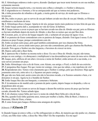 11. E Abimeleque ordenou a todo o povo, dizendo: Qualquer que tocar neste homem ou em sua mulher,
certamente morrerá.
12. Isaque semeou naquela terra, e no mesmo ano colheu o cêntuplo; e o Senhor o abençoou.
13. E engrandeceu-se o homem; e foi-se enriquecendo até que se tornou mui poderoso;
14. e tinha possessões de rebanhos e de gado, e muita gente de serviço; de modo que os filisteus o
invejavam.
15. Ora, todos os poços, que os servos de seu pai tinham cavado nos dias de seu pai Abraão, os filisteus
entulharam e encheram de terra.
16. E Abimeleque disse a Isaque: Aparta-te de nós; porque muito mais poderoso te tens feito do que nós.
17. Então Isaque partiu dali e, acampando no vale de Gerar, lá habitou.
18. E Isaque tornou a cavar os poços que se haviam cavado nos dias de Abraão seu pai, pois os filisteus
os haviam entulhado depois da morte de Abraão; e deu-lhes os nomes que seu pai lhes dera.
19. Cavaram, pois, os servos de Isaque naquele vale, e acharam ali um poço de águas vivas.
20. E os pastores de Gerar contenderam com os pastores de Isaque, dizendo: Esta água é nossa. E ele
chamou ao poço Eseque, porque contenderam com ele.
21. Então cavaram outro poço, pelo qual também contenderam; por isso chamou-lhe Sitna.
22. E partiu dali, e cavou ainda outro poço; por este não contenderam; pelo que chamou-lhe Reobote,
dizendo: Pois agora o Senhor nos deu largueza, e havemos de crescer na terra.
23. Depois subiu dali a Beer-Seba.
24. E apareceu-lhe o Senhor na mesma noite e disse: Eu sou o Deus de Abraão, teu pai; não temas,
porque eu sou contigo, e te abençoarei e multiplicarei a tua descendência por amor do meu servo Abraão.
25. Isaque, pois, edificou ali um altar e invocou o nome do Senhor; então armou ali a sua tenda, e os
seus servos cavaram um poço.
26. Então Abimeleque veio a ele de Gerar, com Aüzate, seu amigo, e Ficol, o chefe do seu exército.
27. E perguntou-lhes Isaque: Por que viestes ter comigo, visto que me odiais, e me repelistes de vós?
28. Responderam eles: Temos visto claramente que o Senhor é contigo, pelo que dissemos: Haja agora
juramento entre nós, entre nós e ti; e façamos um pacto contigo,
29. que não nos farás mal, assim como nós não te havemos tocado, e te fizemos somente o bem, e te
deixamos ir em paz. Agora tu és o bendito do Senhor.
30. Então Isaque lhes deu um banquete, e comeram e beberam.
31. E levantaram-se de manhã cedo e juraram de parte a parte; depois Isaque os despediu, e eles se
despediram dele em paz.
32. Nesse mesmo dia vieram os servos de Isaque e deram-lhe notícias acerca do poço que haviam
cavado, dizendo-lhe: Temos achado água.
33. E ele chamou o poço Seba; por isso é o nome da cidade Beer-Seba até o dia de hoje.
34. Ora, quando Esaú tinha quarenta anos, tomou por mulher a Judite, filha de Beeri, o heteu e a
Basemate, filha de Elom, o heteu.
35. E estas foram para Isaque e Rebeca uma amargura de espírito.

[Gênesis 27]Gênesis     27
1. Quando Isaque já estava velho, e se lhe enfraqueciam os olhos, de maneira que não podia ver, chamou
a Esaú, seu filho mais velho, e disse-lhe: Meu filho! Ele lhe respondeu: Eis-me aqui!
 