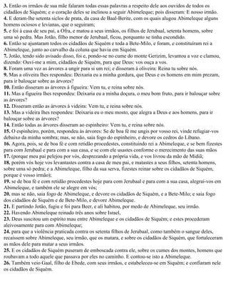 3. Então os irmãos de sua mãe falaram todas essas palavras a respeito dele aos ouvidos de todos os
cidadãos de Siquém; e o coração deles se inclinou a seguir Abimeleque; pois disseram: E nosso irmão.
4. E deram-lhe setenta siclos de prata, da casa de Baal-Berite, com os quais alugou Abimeleque alguns
homens ociosos e levianas, que o seguiram;
5. e foi à casa de seu pai, a Ofra, e matou a seus irmãos, os filhos de Jerubaal, setenta homens, sobre
uma só pedra. Mas Jotão, filho menor de Jerubaal, ficou, porquanto se tinha escondido.
6. Então se ajuntaram todos os cidadãos de Siquém e toda a Bete-Milo, e foram, e constituíram rei a
Abimeleque, junto ao carvalho da coluna que havia em Siquém.
7. Jotão, tendo sido avisado disso, foi e, pondo-se no cume do monte Gerizim, levantou a voz e clamou,
dizendo: Ouvi-me a mim, cidadãos de Siquém, para que Deus: vos ouça a vos.
8. Foram uma vez as árvores a ungir para si um rei; e disseram à oliveira: Reina tu sobre nós.
9. Mas a oliveira lhes respondeu: Deixaria eu a minha gordura, que Deus e os homens em mim prezam,
para ir balouçar sobre as árvores?
10. Então disseram as árvores à figueira: Vem tu, e reina sobre nós.
11. Mas a figueira lhes respondeu: Deixaria eu a minha doçura, o meu bom fruto, para ir balouçar sobre
as árvores?
12. Disseram então as árvores à videira: Vem tu, e reina sobre nós.
13. Mas a videira lhes respondeu: Deixaria eu o meu mosto, que alegra a Deus e aos homens, para ir
balouçar sobre as árvores?
14. Então todas as árvores disseram ao espinheiro: Vem tu, e reina sobre nós.
15. O espinheiro, porém, respondeu às árvores: Se de boa fé me ungis por vosso rei, vinde refugiar-vos
debaixo da minha sombra; mas, se não, saia fogo do espinheiro, e devore os cedros do Líbano.
16. Agora, pois, se de boa fé e com retidão procedestes, constituindo rei a Abimeleque, e se bem fizestes
para com Jerubaal e para com a sua casa, e se com ele usastes conforme o merecimento das suas mãos
17. (porque meu pai pelejou por vós, desprezando a própria vida, e vos livrou da mão de Midiã;
18. porém vós hoje vos levantastes contra a casa de meu pai, e matastes a seus filhos, setenta homens,
sobre uma só pedra; e a Abimeleque, filho da sua serva, fizestes reinar sobre os cidadãos de Siquém,
porque é vosso irmão);
19. se de boa fé e com retidão procedestes hoje para com Jerubaal e para com a sua casa, alegrai-vos em
Abimeleque, e também ele se alegre em vós;
20. mas se não, saia fogo de Abimeleque, e devore os cidadãos de Siquém, e a Bete-Milo; e saia fogo
dos cidadãos de Siquém e de Bete-Milo, e devore Abimeleque.
21. E partindo Jotão, fugiu e foi para Beer, e ali habitou, por medo de Abimeleque, seu irmão.
22. Havendo Abimeleque reinado três anos sobre Israel,
23. Deus suscitou um espírito mau entre Abimeleque e os cidadãos de Siquém; e estes procederam
aleivosamente para com Abimeleque;
24. para que a violência praticada contra os setenta filhos de Jerubaal, como também o sangue deles,
recaíssem sobre Abimeleque, seu irmão, que os matara, e sobre os cidadãos de Siquém, que fortaleceram
as mãos dele para matar a seus irmãos.
25. E os cidadãos de Siquém puseram de emboscada contra ele, sobre os cumes dos montes, homens que
roubavam a todo aquele que passava por eles no caminho. E contou-se isto a Abimeleque.
26. Também veio Gaal, filho de Ebede, com seus irmãos, e estabeleceu-se em Siquém; e confiaram nele
os cidadãos de Siquém.
 