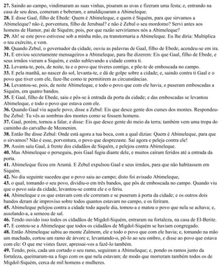 27. Saindo ao campo, vindimaram as suas vinhas, pisaram as uvas e fizeram uma festa; e, entrando na
casa de seu deus, comeram e beberam, e amaldiçoaram a Abimeleque.
28. E disse Gaal, filho de Ebede: Quem é Abimeleque, e quem é Siquém, para que sirvamos a
Abimeleque? não é, porventura, filho de Jerubaal? e não é Zebul o seu mordomo? Servi antes aos
homens de Hamor, pai de Siquém; pois, por que razão serviríamos nós a Abimeleque?
29. Ah! se este povo estivesse sob a minha mão, eu transtornaria a Abimeleque. Eu lhe diria: Multiplica
o teu exército, e vem.
30. Quando Zebul, o governador da cidade, ouviu as palavras de Gaal, filho de Ebede, acendeu-se em ira.
31. E enviou secretamente mensageiros a Abimeleque, para lhe dizerem: Eis que Gaal, filho de Ebede, e
seus irmãos vieram a Siquém, e estão sublevando a cidade contra ti.
32. Levanta-te, pois, de noite, tu e o povo que tiveres contigo, e põe-te de emboscada no campo.
33. E pela manhã, ao nascer do sol, levanta-te, e dá de golpe sobre a cidade; e, saindo contra ti Gaal e o
povo que tiver com ele, faze-lhe como te permitirem as circunstâncias.
34. Levantou-se, pois, de noite Abimeleque, e todo o povo que com ele havia, e puseram emboscadas a
Siquém, em quatro bandos.
35. E Gaal, filho de Ebede, saiu e pôs-se à entrada da porta da cidade; e das emboscadas se levantou
Abimeleque, e todo o povo que estava com ele.
36. Quando Gaal viu aquele povo, disse a Zebul: Eis que desce gente dos cumes dos montes. Respondeu-
lhe Zebul: Tu vês as sombras dos montes como se fossem homens.
37. Gaal, porém, tornou a falar, e disse: Eis que desce gente do meio da terra; também vem uma tropa do
caminho do carvalho de Meonenim.
38. Então lhe disse Zebul: Onde está agora a tua boca, com a qual dizias: Quem é Abimeleque, para que
o sirvamos? Não é esse, porventura, o povo que desprezaste. Sai agora e peleja contra ele!
39. Assim saiu Gaal, à frente dos cidadãos de Siquém, e pelejou contra Abimeleque.
40. Mas Abimeleque o perseguiu, pois Gaal fugiu diante dele, e muitos caíram feridos até a entrada da
porta.
41. Abimeleque ficou em Arumá. E Zebul expulsou Gaal e seus irmãos, para que não habitassem em
Siquém.
42. No dia seguinte sucedeu que o povo saiu ao campo; disto foi avisado Abimeleque,
43. o qual, tomando o seu povo, dividiu-o em três bandos, que pôs de emboscada no campo. Quando viu
que o povo saía da cidade, levantou-se contra ele e o feriu.
44. Abimeleque e os que estavam com ele correram e se puseram à porta da cidade; e os outros dois
bandos deram de improviso sobre todos quantos estavam no campo, e os feriram.
45. Abimeleque pelejou contra a cidade todo aquele dia, tomou-a e matou o povo que nela se achava; e,
assolando-a, a semeou de sal.
46. Tendo ouvido isso todos os cidadãos de Migdol-Siquém, entraram na fortaleza, na casa de El-Berite.
47. E contou-se a Abimeleque que todos os cidadãos de Migdol-Siquém se haviam congregado.
48. Então Abimeleque subiu ao monte Zalmom, ele e todo o povo que com ele havia; e, tomando na mão
um machado, cortou um ramo de árvore e, levantando-o, pô-lo ao seu ombro, e disse ao povo que estava
com ele: O que me vistes fazer, apressai-vos a fazê-lo também.
49. Tendo, pois, cada um cortado o seu ramo, seguiram a Abimeleque; e, pondo os ramos junto da
fortaleza, queimaram-na a fogo com os que nela estavam; de modo que morreram também todos os de
Migdol-Siquém, cerca de mil homens e mulheres.
 