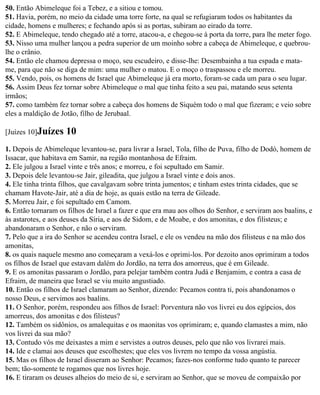 50. Então Abimeleque foi a Tebez, e a sitiou e tomou.
51. Havia, porém, no meio da cidade uma torre forte, na qual se refugiaram todos os habitantes da
cidade, homens e mulheres; e fechando após si as portas, subiram ao eirado da torre.
52. E Abimeleque, tendo chegado até a torre, atacou-a, e chegou-se à porta da torre, para lhe meter fogo.
53. Nisso uma mulher lançou a pedra superior de um moinho sobre a cabeça de Abimeleque, e quebrou-
lhe o crânio.
54. Então ele chamou depressa o moço, seu escudeiro, e disse-lhe: Desembainha a tua espada e mata-
me, para que não se diga de mim: uma mulher o matou. E o moço o traspassou e ele morreu.
55. Vendo, pois, os homens de Israel que Abimeleque já era morto, foram-se cada um para o seu lugar.
56. Assim Deus fez tornar sobre Abimeleque o mal que tinha feito a seu pai, matando seus setenta
irmãos;
57. como também fez tornar sobre a cabeça dos homens de Siquém todo o mal que fizeram; e veio sobre
eles a maldição de Jotão, filho de Jerubaal.

[Juízes 10]Juízes    10
1. Depois de Abimeleque levantou-se, para livrar a Israel, Tola, filho de Puva, filho de Dodó, homem de
Issacar, que habitava em Samir, na região montanhosa de Efraim.
2. Ele julgou a Israel vinte e três anos; e morreu, e foi sepultado em Samir.
3. Depois dele levantou-se Jair, gileadita, que julgou a Israel vinte e dois anos.
4. Ele tinha trinta filhos, que cavalgavam sobre trinta jumentos; e tinham estes trinta cidades, que se
chamam Havote-Jair, até a dia de hoje, as quais estão na terra de Gileade.
5. Morreu Jair, e foi sepultado em Camom.
6. Então tornaram os filhos de Israel a fazer e que era mau aos olhos do Senhor, e serviram aos baalins, e
às astarotes, e aos deuses da Síria, e aos de Sidom, e de Moabe, e dos amonitas, e dos filisteus; e
abandonaram o Senhor, e não o serviram.
7. Pelo que a ira do Senhor se acendeu contra Israel, e ele os vendeu na mão dos filisteus e na mão dos
amonitas,
8. os quais naquele mesmo ano começaram a vexá-los e oprimi-los. Por dezoito anos oprimiram a todos
os filhos de Israel que estavam dalém do Jordão, na terra dos amorreus, que é em Gileade.
9. E os amonitas passaram o Jordão, para pelejar também contra Judá e Benjamim, e contra a casa de
Efraim, de maneira que Israel se viu muito angustiado.
10. Então os filhos de Israel clamaram ao Senhor, dizendo: Pecamos contra ti, pois abandonamos o
nosso Deus, e servimos aos baalins.
11. O Senhor, porém, respondeu aos filhos de Israel: Porventura não vos livrei eu dos egípcios, dos
amorreus, dos amonitas e dos filisteus?
12. Também os sidônios, os amalequitas e os maonitas vos oprimiram; e, quando clamastes a mim, não
vos livrei da sua mão?
13. Contudo vós me deixastes a mim e servistes a outros deuses, pelo que não vos livrarei mais.
14. Ide e clamai aos deuses que escolhestes; que eles vos livrem no tempo da vossa angústia.
15. Mas os filhos de Israel disseram ao Senhor: Pecamos; fazes-nos conforme tudo quanto te parecer
bem; tão-somente te rogamos que nos livres hoje.
16. E tiraram os deuses alheios do meio de si, e serviram ao Senhor, que se moveu de compaixão por
 