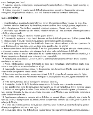 causa da desgraça de Israel.
17. Depois os amonitas se reuniram e acamparam em Gileade; também os filhos de Israel, reunindo-se,
acamparam em Mizpá.
18. Então o povo, isto é, os príncipes de Gileade disseram uns aos outros: Quem será o varão que
começará a peleja contra os amonitas? esse será o chefe de todos os habitantes de Gileade.

[Juízes 11]Juízes    11
1. Era então Jefté, o gileadita, homem valoroso, porém filho duma prostituta; Gileade era o pai dele.
2. Também a mulher de Gileade lhe deu filhos; quando os filhos desta eram já grandes, expulsaram a
Jefté, e lhe disseram: Não herdarás na casa de nosso pai, porque és filho de outra mulher.
3. Então Jefté fugiu de diante de seus irmãos, e habitou na terra de Tobe; e homens levianos juntaram-se
a Jefté, e saiam com ele.
4. Passado algum tempo, os amonitas fizeram guerra a Israel.
5. E, estando eles a guerrear contra Israel, foram os anciãos de Gileade para trazer Jefté da terra de Tobe,
6. e lhe disseram: Vem, sê o nosso chefe, para que combatamos contra os amonitas.
7. Jefté, porém, perguntou aos anciãos de Gileade: Porventura não me odiastes, e não me expulsastes da
casa de meu pai? por que, pois, agora viestes a mim, quando estais em aperto?
8. Responderam-lhe os anciãos de Gileade: É por isso que tornamos a ti agora, para que venhas conosco,
e combatas contra os amonitas, e nos sejas por chefe sobre todos os habitantes de Gileade.
9. Então Jefté disse aos anciãos de Gileade: Se me fizerdes voltar para combater contra os amonitas, e o
Senhor mos entregar diante de mim, então serei eu o vosso chefe.
10. Responderam os anciãos de Gileade a Jefté: O Senhor será testemunha entre nós de que faremos
conforme a tua palavra.
11. Assim Jefté foi com os anciãos de Gileade, e o povo o pôs por cabeça e chefe sobre si; e Jefté falou
todas as suas palavras perante o Senhor em Mizpá.
12. Depois Jefté enviou mensageiros ao rei dos amonitas, para lhe dizerem: Que há entre mim e ti, que
vieste a mim para guerrear contra a minha terra?
13. Respondeu o rei dos amonitas aos mensageiros de Jefté: É porque Israel, quando subiu do Egito,
tomou a minha terra, desde o Arnom até o Jaboque e o Jordão; restitui-me, pois, agora essas terras em
paz.
14. Jefté, porém, tornou a enviar mensageiros ao rei dos amonitas,
15. dizendo-lhe: Assim diz Jefté: Israel não tomou a terra de Moabe, nem a terra dos amonitas;
16. mas quando Israel subiu do Egito, andou pelo deserto até o Mar Vermelho, e depois chegou a Cades;
17. dali enviou mensageiros ao rei de Edom, a dizer-lhe: Rogo-te que me deixes passar pela tua terra.
Mas o rei de Edom não lhe deu ouvidos. Então enviou ao rei de Moabe, o qual também não consentiu; e
assim Israel ficou em Cades.
18. Depois andou pelo deserto e rodeou a terra de Edom e a terra de Moabe, e veio pelo lado oriental da
terra de Moabe, e acampou além do Arnom; porém não entrou no território de Moabe, pois o Arnom era
o limite de Moabe.
19. E Israel enviou mensageiros a Siom, rei dos amorreus, rei de Hesbom, e disse-lhe: Rogo-te que nos
deixes passar pela tua terra até o meu lugar.
20. Siom, porém, não se fiou de Israel para o deixar passar pelo seu território; pelo contrário, ajuntando
 