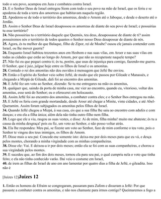 todo o seu povo, acampou em Jaza e combateu contra Israel.
21. E o Senhor Deus de Israel entregou Siom com todo o seu povo na mão de Israel, que os feriu e se
apoderou de toda a terra dos amorreus que habitavam naquela região.
22. Apoderou-se de todo o território dos amorreus, desde o Arnom até o Jaboque, e desde o deserto até o
Jordão.
23. Assim o Senhor Deus de Israel desapossou os amorreus de diante do seu povo de Israel; e possuirias
tu esse território?
24. Não possuirias tu o território daquele que Quemós, teu deus, desapossasse de diante de ti? assim
possuiremos nós o território de todos quantos o Senhor nosso Deus desapossar de diante de nós.
25. Agora, és tu melhor do que Balaque, filho de Zipor, rei de Moabe? ousou ele jamais contender com
Israel, ou lhe mover guerra?
26. Enquanto Israel habitou trezentos anos em Hesbom e nas suas vilas, em Aroer e nas suas vilas em
todas as cidades que estão ao longo do Arnom, por que não as recuperaste naquele tempo?
27. Não fui eu que pequei contra ti; és tu, porém, que usas de injustiça para comigo, fazendo-me guerra.
O Senhor, que é juiz, julgue hoje entre os filhos de Israel e os amonitas.
28. Contudo o rei dos amonitas não deu ouvidos à mensagem que Jefté lhe enviou.
29. Então o Espírito do Senhor veio sobre Jefté, de modo que ele passou por Gileade e Manassés, e
chegando a Mizpá de Gileade, dali foi ao encontro dos amonitas.
30. E Jefté fez um voto ao Senhor, dizendo: Se tu me entregares na mão os amonitas,
31. qualquer que, saindo da porta de minha casa, me vier ao encontro, quando eu, vitorioso, voltar dos
amonitas, esse será do Senhor; eu o oferecerei em holocausto.
32. Assim Jefté foi ao encontro dos amonitas, a combater contra eles; e o Senhor lhos entregou na mão.
33. E Jefté os feriu com grande mortandade, desde Aroer até chegar a Minite, vinte cidades, e até Abel-
Queramim. Assim foram subjugados os amonitas pelos filhos de Israel.
34. Quando Jefté chegou a Mizpá, à sua casa, eis que a sua filha lhe saiu ao encontro com adufes e com
danças; e era ela a filha única; além dela não tinha outro filho nem filha.
35. Logo que ele a viu, rasgou as suas vestes, e disse: Ai de mim, filha minha! muito me abateste; és tu a
causa da minha desgraça! pois eu fiz, um voto ao Senhor, e não posso voltar atrás.
36. Ela lhe respondeu: Meu pai, se fizeste um voto ao Senhor, faze de mim conforme o teu voto, pois o
Senhor te vingou dos teus inimigos, os filhos de Amom.
37. Disse mais a seu pai: Concede-me somente isto: deixa-me por dois meses para que eu vá, e desça
pelos montes, chorando a minha virgindade com as minhas companheiras.
38. Disse ele: Vai. E deixou-a ir por dois meses; então ela se foi com as suas companheiras, e chorou a
sua virgindade pelos montes.
39. E sucedeu que, ao fim dos dois meses, tornou ela para seu pai, o qual cumpriu nela o voto que tinha
feito; e ela não tinha conhecido varão. Daí veio o costume em Israel,
40. de irem as filhas de Israel de ano em ano lamentar por quatro dias a filha de Jefté, o gileadita. Isso
não é

[Juízes 12]Juízes    12
1. Então os homens de Efraim se congregaram, passaram para Zafom e disseram a Jefté: Por que
passaste a combater contra os amonitas, e não nos chamaste para irmos contigo? Queimaremos a fogo a
 
