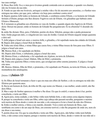 tua casa contigo.
2. Disse-lhes Jefté: Eu e o meu povo tivemos grande contenda com os amonitas; e quando vos chamei,
não me livrastes da sua mão.
3. Vendo eu que não me livráveis, arrisquei a minha vida e fui de encontro aos amonitas, e o Senhor mos
entregou nas mãos; por que, pois, subistes vós hoje para combater contra mim?
4. Depois ajuntou Jefté todos os homens de Gileade, e combateu contra Efraim, e os homens de Gileade
feriram a Efraim; porque este lhes dissera: Fugitivos sois de Efraim, vós gileaditas que habitais entre
Efraim e Manassés.
5. E tomaram os gileaditas aos efraimitas os vaus do Jordão; e quando algum dos fugitivos de Efraim
dizia: Deixai-me passar; então os homens de Gileade lhe perguntavam: És tu efraimita? E dizendo ele:
Não;
6. então lhe diziam: Dize, pois, Chibolete; porém ele dizia: Sibolete, porque não o podia pronunciar
bem. Então pegavam dele, e o degolavam nos vaus do Jordão. Cairam de Efraim naquele tempo quarenta
e dois mil.
7. Jefté julgou a Israel seis anos; e morreu Jefté, o gileadita, e foi sepultado numa das cidades de Gileade.
8. Depois dele julgou a Israel Ibzã de Belém.
9. Tinha este trinta filhos, e trinta filhas que casou fora; e trinta filhas trouxe de fora para seus filhos. E
julgou a Israel sete anos.
10. Morreu Ibzã, e foi sepultado em Belém.
11. Depois dele Elom, o zebulonita, julgou a Israel dez anos.
12. Morreu Elom, o zebulonita, e foi sepultado em Aijalom, na terra de Zebulom.
13. Depois dele julgou a Israel Abdom, filho de Hilel, o piratonita.
14. Tinha este quarenta filhos e trinta netos, que cavalgavam sobre setenta jumentos. E julgou a Israel
oito anos.
15. Morreu Abdom, filho de Hilel, o piratonita, e foi sepultado em Piratom, na terra de Efraim, na região
montanhosa dos amalequitas.

[Juízes 13]Juízes    13
1. Os filhos de Israel tornaram a fazer o que era mau aos olhos do Senhor, e ele os entregou na mão dos
filisteus por quarenta anos.
2. Havia um homem de Zorá, da tribo de Dã, cujo nome era Manoá; e sua mulher, sendo estéril, não lhe
dera filhos.
3. Mas o anjo do Senhor apareceu à mulher e lhe disse: Eis que és estéril, e nunca deste à luz; porém
conceberás, e terás um filho.
4. Agora pois, toma cuidado, e não bebas vinho nem bebida forte, e não comas coisa alguma impura;
5. porque tu conceberás e terás um filho, sobre cuja cabeça não passará navalha, porquanto o menino
será nazireu de Deus desde o ventre de sua mãe; e ele começara a livrar a Israel da mão dos filisteus.
6. Então a mulher entrou, e falou a seu marido, dizendo: Veio a mim um homem de Deus, cujo
semblante era como o de um anjo de Deus, em extremo terrível; e não lhe perguntei de onde era, nem ele
me disse o seu nome;
7. porém disse-me: Eis que tu conceberás e terás um filho. Agora pois, não bebas vinho nem bebida
forte, e não comas coisa impura; porque o menino será nazireu de Deus, desde o ventre de sua mãe até o
 