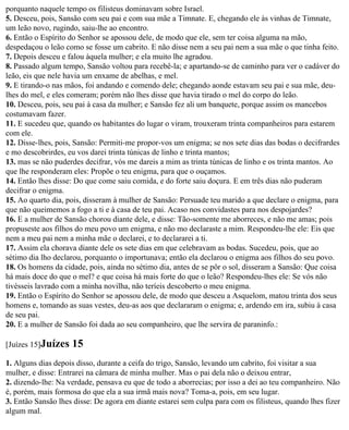 porquanto naquele tempo os filisteus dominavam sobre Israel.
5. Desceu, pois, Sansão com seu pai e com sua mãe a Timnate. E, chegando ele às vinhas de Timnate,
um leão novo, rugindo, saiu-lhe ao encontro.
6. Então o Espírito do Senhor se apossou dele, de modo que ele, sem ter coisa alguma na mão,
despedaçou o leão como se fosse um cabrito. E não disse nem a seu pai nem a sua mãe o que tinha feito.
7. Depois desceu e falou àquela mulher; e ela muito lhe agradou.
8. Passado algum tempo, Sansão voltou para recebê-la; e apartando-se de caminho para ver o cadáver do
leão, eis que nele havia um enxame de abelhas, e mel.
9. E tirando-o nas mãos, foi andando e comendo dele; chegando aonde estavam seu pai e sua mãe, deu-
lhes do mel, e eles comeram; porém não lhes disse que havia tirado o mel do corpo do leão.
10. Desceu, pois, seu pai à casa da mulher; e Sansão fez ali um banquete, porque assim os mancebos
costumavam fazer.
11. E sucedeu que, quando os habitantes do lugar o viram, trouxeram trinta companheiros para estarem
com ele.
12. Disse-lhes, pois, Sansão: Permiti-me propor-vos um enigma; se nos sete dias das bodas o decifrardes
e mo descobrirdes, eu vos darei trinta túnicas de linho e trinta mantos;
13. mas se não puderdes decifrar, vós me dareis a mim as trinta túnicas de linho e os trinta mantos. Ao
que lhe responderam eles: Propõe o teu enigma, para que o ouçamos.
14. Então lhes disse: Do que come saiu comida, e do forte saiu doçura. E em três dias não puderam
decifrar o enigma.
15. Ao quarto dia, pois, disseram à mulher de Sansão: Persuade teu marido a que declare o enigma, para
que não queimemos a fogo a ti e à casa de teu pai. Acaso nos convidastes para nos despojardes?
16. E a mulher de Sansão chorou diante dele, e disse: Tão-somente me aborreces, e não me amas; pois
propuseste aos filhos do meu povo um enigma, e não mo declaraste a mim. Respondeu-lhe ele: Eis que
nem a meu pai nem a minha mãe o declarei, e to declararei a ti.
17. Assim ela chorava diante dele os sete dias em que celebravam as bodas. Sucedeu, pois, que ao
sétimo dia lho declarou, porquanto o importunava; então ela declarou o enigma aos filhos do seu povo.
18. Os homens da cidade, pois, ainda no sétimo dia, antes de se pôr o sol, disseram a Sansão: Que coisa
há mais doce do que o mel? e que coisa há mais forte do que o leão? Respondeu-lhes ele: Se vós não
tivésseis lavrado com a minha novilha, não teríeis descoberto o meu enigma.
19. Então o Espírito do Senhor se apossou dele, de modo que desceu a Asquelom, matou trinta dos seus
homens e, tomando as suas vestes, deu-as aos que declararam o enigma; e, ardendo em ira, subiu à casa
de seu pai.
20. E a mulher de Sansão foi dada ao seu companheiro, que lhe servira de paraninfo.:

[Juízes 15]Juízes   15
1. Alguns dias depois disso, durante a ceifa do trigo, Sansão, levando um cabrito, foi visitar a sua
mulher, e disse: Entrarei na câmara de minha mulher. Mas o pai dela não o deixou entrar,
2. dizendo-lhe: Na verdade, pensava eu que de todo a aborrecias; por isso a dei ao teu companheiro. Não
é, porém, mais formosa do que ela a sua irmã mais nova? Toma-a, pois, em seu lugar.
3. Então Sansão lhes disse: De agora em diante estarei sem culpa para com os filisteus, quando lhes fizer
algum mal.
 