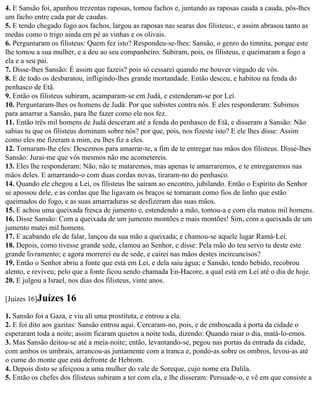 4. E Sansão foi, apanhou trezentas raposas, tomou fachos e, juntando as raposas cauda a cauda, pôs-lhes
um facho entre cada par de caudas.
5. E tendo chegado fogo aos fachos, largou as raposas nas searas dos filisteus:, e assim abrasou tanto as
medas como o trigo ainda em pé as vinhas e os olivais.
6. Perguntaram os filisteus: Quem fez isto? Respondeu-se-lhes: Sansão, o genro do timnita, porque este
lhe tomou a sua mulher, e a deu ao seu companheiro. Subiram, pois, os filisteus, e queimaram a fogo a
ela e a seu pai.
7. Disse-lhes Sansão: É assim que fazeis? pois só cessarei quando me houver vingado de vós.
8. E de todo os desbaratou, infligindo-lhes grande mortandade. Então desceu, e habitou na fenda do
penhasco de Etã.
9. Então os filisteus subiram, acamparam-se em Judá, e estenderam-se por Leí.
10. Perguntaram-lhes os homens de Judá: Por que subistes contra nós. E eles responderam: Subimos
para amarrar a Sansão, para lhe fazer como ele nos fez.
11. Então três mil homens de Judá desceram até a fenda do penhasco de Etã, e disseram a Sansão: Não
sabias tu que os filisteus dominam sobre nós? por que, pois, nos fizeste isto? E ele lhes disse: Assim
como eles me fizeram a mim, eu lhes fiz a eles.
12. Tornaram-lhe eles: Descemos para amarrar-te, a fim de te entregar nas mãos dos filisteus. Disse-lhes
Sansão: Jurai-me que vós mesmos não me acometereis.
13. Eles lhe responderam: Não, não te mataremos, mas apenas te amarraremos, e te entregaremos nas
mãos deles. E amarrando-o com duas cordas novas, tiraram-no do penhasco.
14. Quando ele chegou a Leí, os filisteus lhe saíram ao encontro, jubilando. Então o Espírito do Senhor
se apossou dele, e as cordas que lhe ligavam os braços se tornaram como fios de linho que estão
queimados do fogo, e as suas amarraduras se desfizeram das suas mãos.
15. E achou uma queixada fresca de jumento e, estendendo a mão, tomou-a e com ela matou mil homens.
16. Disse Sansão: Com a queixada de um jumento montões e mais montões! Sim, com a queixada de um
jumento matei mil homens.
17. E acabando ele de falar, lançou da sua mão a queixada; e chamou-se aquele lugar Ramá-Leí.
18. Depois, como tivesse grande sede, clamou ao Senhor, e disse: Pela mão do teu servo tu deste este
grande livramento; e agora morrerei eu de sede, e cairei nas mãos destes incircuncisos?
19. Então o Senhor abriu a fonte que está em Leí, e dela saiu água; e Sansão, tendo bebido, recobrou
alento, e reviveu; pelo que a fonte ficou sendo chamada En-Hacore, a qual está em Leí até o dia de hoje.
20. E julgou a Israel, nos dias dos filisteus, vinte anos.

[Juízes 16]Juízes    16
1. Sansão foi a Gaza, e viu ali uma prostituta, e entrou a ela.
2. E foi dito aos gazitas: Sansão entrou aqui. Cercaram-no, pois, e de emboscada à porta da cidade o
esperaram toda a noite; assim ficaram quietos a noite toda, dizendo: Quando raiar o dia, matá-lo-emos.
3. Mas Sansão deitou-se até a meia-noite; então, levantando-se, pegou nas portas da entrada da cidade,
com ambos os umbrais, arrancou-as juntamente com a tranca e, pondo-as sobre os ombros, levou-as até
o cume do monte que está defronte de Hebrom.
4. Depois disto se afeiçoou a uma mulher do vale de Soreque, cujo nome era Dalila.
5. Então os chefes dos filisteus subiram a ter com ela, e lhe disseram: Persuade-o, e vê em que consiste a
 