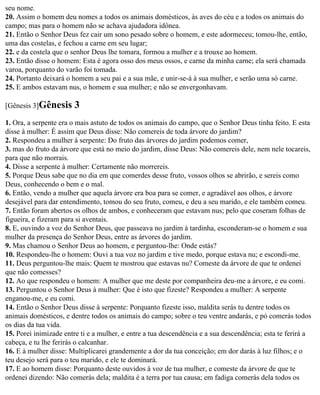 seu nome.
20. Assim o homem deu nomes a todos os animais domésticos, às aves do céu e a todos os animais do
campo; mas para o homem não se achava ajudadora idônea.
21. Então o Senhor Deus fez cair um sono pesado sobre o homem, e este adormeceu; tomou-lhe, então,
uma das costelas, e fechou a carne em seu lugar;
22. e da costela que o senhor Deus lhe tomara, formou a mulher e a trouxe ao homem.
23. Então disse o homem: Esta é agora osso dos meus ossos, e carne da minha carne; ela será chamada
varoa, porquanto do varão foi tomada.
24. Portanto deixará o homem a seu pai e a sua mãe, e unir-se-á à sua mulher, e serão uma só carne.
25. E ambos estavam nus, o homem e sua mulher; e não se envergonhavam.

[Gênesis 3]Gênesis      3
1. Ora, a serpente era o mais astuto de todos os animais do campo, que o Senhor Deus tinha feito. E esta
disse à mulher: É assim que Deus disse: Não comereis de toda árvore do jardim?
2. Respondeu a mulher à serpente: Do fruto das árvores do jardim podemos comer,
3. mas do fruto da árvore que está no meio do jardim, disse Deus: Não comereis dele, nem nele tocareis,
para que não morrais.
4. Disse a serpente à mulher: Certamente não morrereis.
5. Porque Deus sabe que no dia em que comerdes desse fruto, vossos olhos se abrirão, e sereis como
Deus, conhecendo o bem e o mal.
6. Então, vendo a mulher que aquela árvore era boa para se comer, e agradável aos olhos, e árvore
desejável para dar entendimento, tomou do seu fruto, comeu, e deu a seu marido, e ele também comeu.
7. Então foram abertos os olhos de ambos, e conheceram que estavam nus; pelo que coseram folhas de
figueira, e fizeram para si aventais.
8. E, ouvindo a voz do Senhor Deus, que passeava no jardim à tardinha, esconderam-se o homem e sua
mulher da presença do Senhor Deus, entre as árvores do jardim.
9. Mas chamou o Senhor Deus ao homem, e perguntou-lhe: Onde estás?
10. Respondeu-lhe o homem: Ouvi a tua voz no jardim e tive medo, porque estava nu; e escondi-me.
11. Deus perguntou-lhe mais: Quem te mostrou que estavas nu? Comeste da árvore de que te ordenei
que não comesses?
12. Ao que respondeu o homem: A mulher que me deste por companheira deu-me a árvore, e eu comi.
13. Perguntou o Senhor Deus à mulher: Que é isto que fizeste? Respondeu a mulher: A serpente
enganou-me, e eu comi.
14. Então o Senhor Deus disse à serpente: Porquanto fizeste isso, maldita serás tu dentre todos os
animais domésticos, e dentre todos os animais do campo; sobre o teu ventre andarás, e pó comerás todos
os dias da tua vida.
15. Porei inimizade entre ti e a mulher, e entre a tua descendência e a sua descendência; esta te ferirá a
cabeça, e tu lhe ferirás o calcanhar.
16. E à mulher disse: Multiplicarei grandemente a dor da tua conceição; em dor darás à luz filhos; e o
teu desejo será para o teu marido, e ele te dominará.
17. E ao homem disse: Porquanto deste ouvidos à voz de tua mulher, e comeste da árvore de que te
ordenei dizendo: Não comerás dela; maldita é a terra por tua causa; em fadiga comerás dela todos os
 