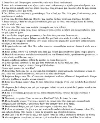 2. Disse-lhe o pai: Eis que agora estou velho, e não sei o dia da minha morte;
3. toma, pois, as tuas armas, a tua aljava e o teu arco; e sai ao campo, e apanha para mim alguma caça;
4. e faze-me um guisado saboroso, como eu gosto, e traze-mo, para que eu coma; a fim de que a minha
alma te abençoe, antes que morra.
5. Ora, Rebeca estava escutando quando Isaque falou a Esaú, seu filho. Saiu, pois, Esaú ao campo para
apanhar caça e trazê-la.
6. Disse então Rebeca a Jacó, seu filho: Eis que ouvi teu pai falar com Esaú, teu irmão, dizendo:
7. Traze-me caça, e faze-me um guisado saboroso, para que eu coma, e te abençoe diante do Senhor,
antes da minha morte.
8. Agora, pois, filho meu, ouve a minha voz naquilo que eu te ordeno:
9. Vai ao rebanho, e traze-me de lá das cabras dois bons cabritos; e eu farei um guisado saboroso para
teu pai, como ele gosta;
10. e levá-lo-ás a teu pai, para que o coma, a fim de te abençoar antes da sua morte.
11. Respondeu, porém, Jacó a Rebeca, sua mãe: Eis que Esaú, meu irmão, é peludo, e eu sou liso.
12. Porventura meu pai me apalpará e serei a seus olhos como enganador; assim trarei sobre mim uma
maldição, e não uma bênção.
13. Respondeu-lhe sua mãe: Meu filho, sobre mim caia essa maldição; somente obedece à minha voz, e
vai trazer-mos.
14. Então ele foi, tomou-os e os trouxe a sua mãe, que fez um guisado saboroso como seu pai gostava.
15. Depois Rebeca tomou as melhores vestes de Esaú, seu filho mais velho, que tinha consigo em casa, e
vestiu a Jacó, seu filho mais moço;
16. com as peles dos cabritos cobriu-lhe as mãos e a lisura do pescoço;
17. e pôs o guisado saboroso e o pão que tinha preparado, na mão de Jacó, seu filho.
18. E veio Jacó a seu pai, e chamou: Meu pai! E ele disse:
Eis-me aqui; quem és tu, meu filho?
19. Respondeu Jacó a seu pai: Eu sou Esaú, teu primogênito; tenho feito como me disseste; levanta-te,
pois, senta-te e come da minha caça, para que a tua alma me abençoe.
20. Perguntou Isaque a seu filho: Como é que tão depressa a achaste, filho meu? Respondeu ele: Porque
o Senhor, teu Deus, a mandou ao meu encontro.
21. Então disse Isaque a Jacó: Chega-te, pois, para que eu te apalpe e veja se és meu filho Esaú mesmo,
ou não.
22. chegou-se Jacó a Isaque, seu pai, que o apalpou, e disse: A voz é a voz de Jacó, porém as mãos são
as mãos de Esaú.
23. E não o reconheceu, porquanto as suas mãos estavam peludas, como as de Esaú seu irmão; e
abençoou-o.
24. No entanto perguntou: Tu és mesmo meu filho Esaú? E ele declarou: Eu o sou.
25. Disse-lhe então seu pai: Traze-mo, e comerei da caça de meu filho, para que a minha alma te
abençoe: E Jacó lho trouxe, e ele comeu; trouxe-lhe também vinho, e ele bebeu.
26. Disse-lhe mais Isaque, seu pai: Aproxima-te agora, e beija-me, meu filho.
27. E ele se aproximou e o beijou; e seu pai, sentindo-lhe o cheiro das vestes o abençoou, e disse: Eis
que o cheiro de meu filho é como o cheiro de um campo que o Senhor abençoou.
28. Que Deus te dê do orvalho do céu, e dos lugares férteis da terra, e abundância de trigo e de mosto;
29. sirvam-te povos, e nações se encurvem a ti; sê senhor de teus irmãos, e os filhos da tua mãe se
 