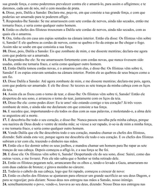 sua grande força, e como poderemos prevalecer contra ele e amarrá-lo, para assim o afligirmos; e te
daremos, cada um de nós, mil e cem moedas de prata.
6. Disse, pois, Dalila a Sansão: Declara-me, peço-te, em que consiste a tua grande força, e com que
poderias ser amarrado para te poderem afligir.
7. Respondeu-lhe Sansão: Se me amarrassem com sete cordas de nervos, ainda não secados, então me
tornaria fraco, e seria como qualquer outro homem.
8. Então os chefes dos filisteus trouxeram a Dalila sete cordas de nervos, ainda não secados, com as
quais ela o amarrou.
9. Ora, tinha ela em casa uns espias sentados na câmara interior. Então ela disse: Os filisteus vêm sobre
ti, Sansão! E ele quebrou as cordas de nervos, como se quebra o fio da estopa ao lhe chegar o fogo.
Assim não se soube em que consistia a sua força.
10. Disse, pois, Dalila a Sansão: Eis que zombaste de mim, e me disseste mentiras; declara-me agora
com que poderia ser a amarrado.
11. Respondeu-lhe ele: Se me amarrassem fortemente com cordas novas, que nunca tivessem sido
usadas, então me tornaria fraco, e seria como qualquer outro homem.
12. Então Dalila tomou cordas novas, e o amarrou com elas, e disse-lhe: Os filisteus vêm sobre ti,
Sansão! E os espias estavam sentados na câmara interior. Porém ele as quebrou de seus braços como a
um fio.
13. Disse Dalila a Sansão: Até agora zombaste de mim, e me disseste mentiras; declara-me pois, agora,
com que poderia ser amarrado. E ele lhe disse: Se teceres as sete tranças da minha cabeça com os liços
da teia.
14. Assim ela as fixou com o torno de tear, e disse-lhe: Os filisteus vêm sobre ti, Sansão! Então ele
despertou do seu sono, e arrancou o torno do tear, juntamente com os liços da teia.
15. Disse-lhe ela: como podes dizer: Eu te amo! não estando comigo o teu coração? Já três vezes
zombaste de mim, e ainda não me declaraste em que consiste a tua força.
16. E sucedeu que, importunando-o ela todos os dias com as suas palavras, e molestando-o, a alma dele
se angustiou até a morte.
17. E descobriu-lhe todo o seu coração, e disse-lhe: Nunca passou navalha pela minha cabeça, porque
sou nazireu de Deus desde o ventre de minha mãe; se viesse a ser rapado, ir-se-ia de mim a minha força,
e me tornaria fraco, e seria como qualquer outro homem.
18. Vendo Dalila que ele lhe descobrira todo o seu coração, mandou chamar os chefes dos filisteus,
dizendo: Subi ainda esta vez, porque agora me descobriu ele todo o seu coração. E os chefes dos filisteus
subiram a ter com ela, trazendo o dinheiro nas mãos.
19. Então ela o fez dormir sobre os seus joelhos, e mandou chamar um homem para lhe rapar as sete
tranças de sua cabeça. Depois começou a afligi-lo, e a sua força se lhe foi.
20. E disse ela: Os filisteus vêm sobre ti, Sansão! Despertando ele do seu sono, disse: Sairei, como das
outras vezes, e me livrarei. Pois ele não sabia que o Senhor se tinha retirado dele.
21. Então os filisteus pegaram nele, arrancaram-lhe os olhos e, tendo-o levado a Gaza, amarraram-no
com duas cadeias de bronze; e girava moinho no cárcere.
22. Todavia o cabelo da sua cabeça, logo que foi rapado, começou a crescer de novo:
23. Então os chefes dos filisteus se ajuntaram para oferecer um grande sacrifício ao seu deus Dagom, e
para se regozijar; pois diziam: Nosso deus nos entregou nas mãos a Sansão, nosso inimigo.
24. semelhantemente o povo, vendo-o, louvava ao seu deus, dizendo: Nosso Deus nos entregou nas
 