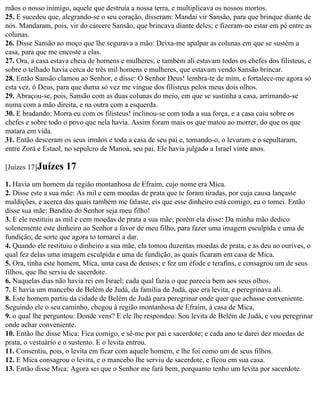 mãos o nosso inimigo, aquele que destruía a nossa terra, e multiplicava os nossos mortos.
25. E sucedeu que, alegrando-se o seu coração, disseram: Mandai vir Sansão, para que brinque diante de
nós. Mandaram, pois, vir do cárcere Sansão, que brincava diante deles; e fizeram-no estar em pé entre as
colunas.
26. Disse Sansão ao moço que lhe segurava a mão: Deixa-me apalpar as colunas em que se sustém a
casa, para que me encoste a elas.
27. Ora, a casa estava cheia de homens e mulheres; e também ali estavam todos os chefes dos filisteus, e
sobre o telhado havia cerca de três mil homens e mulheres, que estavam vendo Sansão brincar.
28. Então Sansão clamou ao Senhor, e disse: Ó Senhor Deus! lembra-te de mim, e fortalece-me agora só
esta vez, ó Deus, para que duma só vez me vingue dos filisteus pelos meus dois olhos.
29. Abraçou-se, pois, Sansão com as duas colunas do meio, em que se sustinha a casa, arrimando-se
numa com a mão direita, e na outra com a esquerda.
30. E bradando: Morra eu com os filisteus! inclinou-se com toda a sua força, e a casa caiu sobre os
chefes e sobre todo o povo que nela havia. Assim foram mais os que matou ao morrer, do que os que
matara em vida.
31. Então desceram os seus irmãos e toda a casa de seu pai e, tomando-o, o levaram e o sepultaram,
entre Zorá e Estaol, no sepulcro de Manoá, seu pai. Ele havia julgado a Israel vinte anos.

[Juízes 17]Juízes   17
1. Havia um homem da região montanhosa de Efraim, cujo nome era Mica.
2. Disse este a sua mãe: As mil e cem moedas de prata que te foram tiradas, por cuja causa lançaste
maldições, e acerca das quais também me falaste, eis que esse dinheiro está comigo, eu o tomei. Então
disse sua mãe: Bendito do Senhor seja meu filho!
3. E ele restituiu as mil e cem moedas de prata a sua mãe; porém ela disse: Da minha mão dedico
solenemente este dinheiro ao Senhor a favor de meu filho, para fazer uma imagem esculpida e uma de
fundição; de sorte que agora to tornarei a dar.
4. Quando ele restituiu o dinheiro a sua mãe, ela tomou duzentas moedas de prata, e as deu ao ourives, o
qual fez delas uma imagem esculpida e uma de fundição, as quais ficaram em casa de Mica.
5. Ora, tinha este homem, Mica, uma casa de deuses; e fez um éfode e terafins, e consagrou um de seus
filhos, que lhe serviu de sacerdote.
6. Naquelas dias não havia rei em Israel; cada qual fazia o que parecia bem aos seus olhos.
7. E havia um mancebo de Belém de Judá, da família de Judá, que era levita, e peregrinava ali.
8. Este homem partiu da cidade de Belém de Judá para peregrinar onde quer que achasse conveniente.
Seguindo ele o seu caminho, chegou à região montanhosa de Efraim, à casa de Mica,
9. o qual lhe perguntou: Donde vens? E ele lhe respondeu: Sou levita de Belém de Judá, e vou peregrinar
onde achar conveniente.
10. Então lhe disse Mica: Fica comigo, e sê-me por pai e sacerdote; e cada ano te darei dez moedas de
prata, o vestuário e o sustento. E o levita entrou.
11. Consentiu, pois, o levita em ficar com aquele homem, e lhe foi como um de seus filhos.
12. E Mica consagrou o levita, e o mancebo lhe serviu de sacerdote, e ficou em sua casa.
13. Então disse Mica: Agora sei que o Senhor me fará bem, porquanto tenho um levita por sacerdote.
 