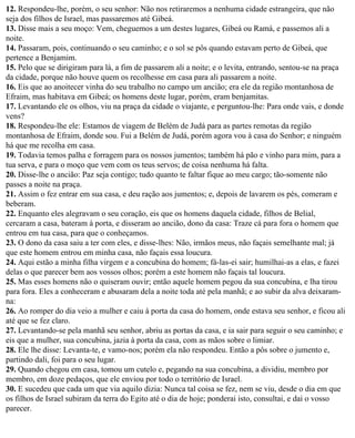 12. Respondeu-lhe, porém, o seu senhor: Não nos retiraremos a nenhuma cidade estrangeira, que não
seja dos filhos de Israel, mas passaremos até Gibeá.
13. Disse mais a seu moço: Vem, cheguemos a um destes lugares, Gibeá ou Ramá, e passemos ali a
noite.
14. Passaram, pois, continuando o seu caminho; e o sol se pôs quando estavam perto de Gibeá, que
pertence a Benjamim.
15. Pelo que se dirigiram para lá, a fim de passarem ali a noite; e o levita, entrando, sentou-se na praça
da cidade, porque não houve quem os recolhesse em casa para ali passarem a noite.
16. Eis que ao anoitecer vinha do seu trabalho no campo um ancião; era ele da região montanhosa de
Efraim, mas habitava em Gibeá; os homens deste lugar, porém, eram benjamitas.
17. Levantando ele os olhos, viu na praça da cidade o viajante, e perguntou-lhe: Para onde vais, e donde
vens?
18. Respondeu-lhe ele: Estamos de viagem de Belém de Judá para as partes remotas da região
montanhosa de Efraim, donde sou. Fui a Belém de Judá, porém agora vou à casa do Senhor; e ninguém
há que me recolha em casa.
19. Todavia temos palha e forragem para os nossos jumentos; também há pão e vinho para mim, para a
tua serva, e para o moço que vem com os teus servos; de coisa nenhuma há falta.
20. Disse-lhe o ancião: Paz seja contigo; tudo quanto te faltar fique ao meu cargo; tão-somente não
passes a noite na praça.
21. Assim o fez entrar em sua casa, e deu ração aos jumentos; e, depois de lavarem os pés, comeram e
beberam.
22. Enquanto eles alegravam o seu coração, eis que os homens daquela cidade, filhos de Belial,
cercaram a casa, bateram à porta, e disseram ao ancião, dono da casa: Traze cá para fora o homem que
entrou em tua casa, para que o conheçamos.
23. O dono da casa saiu a ter com eles, e disse-lhes: Não, irmãos meus, não façais semelhante mal; já
que este homem entrou em minha casa, não façais essa loucura.
24. Aqui estão a minha filha virgem e a concubina do homem; fá-las-ei sair; humilhai-as a elas, e fazei
delas o que parecer bem aos vossos olhos; porém a este homem não façais tal loucura.
25. Mas esses homens não o quiseram ouvir; então aquele homem pegou da sua concubina, e lha tirou
para fora. Eles a conheceram e abusaram dela a noite toda até pela manhã; e ao subir da alva deixaram-
na:
26. Ao romper do dia veio a mulher e caiu à porta da casa do homem, onde estava seu senhor, e ficou ali
até que se fez claro.
27. Levantando-se pela manhã seu senhor, abriu as portas da casa, e ia sair para seguir o seu caminho; e
eis que a mulher, sua concubina, jazia à porta da casa, com as mãos sobre o limiar.
28. Ele lhe disse: Levanta-te, e vamo-nos; porém ela não respondeu. Então a pôs sobre o jumento e,
partindo dali, foi para o seu lugar.
29. Quando chegou em casa, tomou um cutelo e, pegando na sua concubina, a dividiu, membro por
membro, em doze pedaços, que ele enviou por todo o território de Israel.
30. E sucedeu que cada um que via aquilo dizia: Nunca tal coisa se fez, nem se viu, desde o dia em que
os filhos de Israel subiram da terra do Egito até o dia de hoje; ponderai isto, consultai, e dai o vosso
parecer.
 