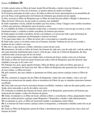 [Juízes 20]Juízes   20
1. Então saíram todos os filhos de Israel, desde Dã até Berseba, e desde a terra de Gileade, e a
congregação, como se fora um só homem, se ajuntou diante do senhor em Mizpá.
2. Os homens principais de todo o povo, de todas as tribos de Israel, apresentaram-se na assembléia do
povo de Deus; eram quatrocentos mil homens de infantaria que arrancavam da espada.
3. (Ora, ouviram os filhos de Benjamim que os filhos de Israel haviam subido a Mizpá). E disseram os
filhos de Israel: Dizei-nos, de que modo se cometeu essa maldade?
4. Então respondeu o levita, marido da mulher que fora morta, e disse: Cheguei com a minha concubina
a Gibeá, que pertence a Benjamim, para ali passar a noite;
5. e os cidadãos de Gibeá se levantaram contra mim, e cercaram e noite a casa em que eu estava; a mim
intentaram matar, e violaram a minha concubina, de maneira que morreu.
6. Então peguei na minha concubina, dividi-a em pedaços e os enviei por todo o país da herança de
Israel, porquanto cometeram tal abominação e loucura em Israel:
7. Eis aqui estais todos vós, ó filhos de Israel; dai a vossa palavra e conselho neste caso.
8. Então todo o povo se levantou como um só homem, dizendo: Nenhum de nós irá à sua tenda, e
nenhum de nós voltará a sua casa.
9. Mas isto é o que faremos a Gibeá: subiremos contra ela por sorte;
10. tomaremos, de todas as tribos de Israel, dez homens de cada cem, cem de cada mil, e mil de cada dez
mil, para trazerem mantimento para o povo, a fim de que, vindo ele a Gibeá de Benjamim, lhe faça
conforme toda a loucura que ela fez em Israel.
11. Assim se ajuntaram contra essa cidade todos os homens de Israel, unidos como um só homem.
12. Então as tribos de Israel enviaram homens por toda a tribo de Benjamim, para lhe dizerem: Que
maldade é essa que se fez entre vós?
13. Entregai-nos, pois, agora aqueles homens, filhos de Belial, que estão em Gibeá, para que os
matemos, e extirpemos de Israel este mal. Mas os filhos de Benjamim não quiseram dar ouvidos à voz
de seus irmãos, os filhos de Israel;
14. pelo contrário, das suas cidades se ajuntaram em Gibeá, para saírem a pelejar contra os filhos de
Israel:
15. Ora, contaram-se naquele dia dos filhos de Benjamim, vindos das suas cidades, vinte e seis mil
homens que arrancavam da espada, afora os moradores de Gibeá, de que se sentaram setecentos homens
escolhidos.
16. Entre todo esse povo havia setecentos homens escolhidos, canhotos, cada um dos quais podia, com a
funda, atirar uma pedra a um fio de cabelo, sem errar.
17. Contaram-se também dos homens de Israel, afora os de Benjamim, quatrocentos mil homens que
arrancavam da espada, e todos eles homens de guerra.
18. Então, levantando-se os filhos de Israel, subiram a Betel, e consultaram a Deus, perguntando: Quem
dentre nós subirá primeiro a pelejar contra Benjamim ? Respondeu o Senhor: Judá subirá primeiro.
19. Levantaram-se, pois, os filhos de Israel pela manhã, e acamparam contra Gibeá.
20. E os homens de Israel saíram a pelejar contra os benjamitas, e ordenaram a batalha contra eles ao pé
de Gibeá.
21. Então os filhos de Benjamim saíram de Gibeá, e derrubaram por terra naquele dia vinte e dois mil
homens de Israel.
 