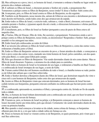 22. Mas esforçou-se o povo, isto é, os homens de Israel, e tornaram a ordenar a batalha no lugar onde no
primeiro dia a tinham ordenado.
23. E subiram os filhos de Israel, e choraram perante o Senhor até a tarde, e perguntaram-lhe:
Tornaremos a pelejar contra os filhos de Benjamim, nosso irmão? E disse o Senhor: Subi contra eles.
24. Avançaram, pois, os filhos de Israel contra os filhos de Benjamim, no dia seguinte.
25. Também os de Benjamim, nesse mesmo dia, saíram de Gibeá ao seu encontro e derrubaram por terra
mais dezoito mil homens, sendo todos estes dos que arrancavam da espada.
26. Então todos os filhos de Israel, o exército todo, subiram e, vindo a Betel, choraram; estiveram ali
sentados perante o Senhor, e jejuaram aquele dia até a tarde; e ofereceram holocaustos e ofertas pacíficas
perante ao Senhor.
27. Consultaram, pois, os filhos de Israel ao Senhor (porquanto a arca do pacto de Deus estava ali
naqueles dias;
28. e Finéias, filho de Eleazar, filho de Arão, lhe assistia), e perguntaram: Tornaremos ainda a sair à
pelejar contra os filhos de Benjamim, nosso irmão, eu desistiremos? Respondeu o Senhor: Subi, porque
amanhã vo-los entregarei nas mãos.
29. Então Israel pôs emboscadas ao redor de Gibeá.
30. E ao terceiro dia subiram os filhos de Israel contra os filhos de Benjamim e, como das outras vezes,
ordenaram a batalha junto a Gibeá.
31. Então os filhos de Benjamim saíram ao encontro do povo, e foram atraídos da cidade. e começaram a
ferir o povo como das outras vezes, matando uns trinta homens de Israel, pelos caminhos, um dos quais
sobe para Betel, e o outro para Gibeá pelo campo.
32. Pelo que disseram os filhos de Benjamim: Vão sendo derrotados diante de nós como dantes. Mas os
filhos de Israel disseram: Fujamos, e atraiamo-los da cidade para os caminhos.
33. Então todos os homens de Israel se levantaram do seu lugar, e ordenaram a batalha em Baal-Tamar;
e a emboscada de Israel irrompeu do seu lugar, a oeste de Geba.
34. Vieram contra Gibeá dez mil homens escolhidos de todo o Israel, e a batalha tornou-se rude; porém
os de Gibeá não sabiam que o mal lhes sobrevinha.
35. Então o Senhor derrotou a Benjamim diante dos filhos de Israel, que destruíram naquele dia vinte e
cinco mil e cem homens de Benjamim, todos estes dos que arrancavam da espada.
36. Assim os filhos de Benjamim viram que estavam derrotados; pois os homens de Israel haviam
cedido terreno aos benjamitas, porquanto estavam confiados na emboscada que haviam posto contra
Gibeá;
37. e a emboscada, apressando-se, acometeu a Gibeá, e prosseguiu contra ela, ferindo ao fio da espada
toda a cidade:
38. Ora, os homens de Israel tinham determinado com a emboscada um sinal, que era fazer levantar da
cidade uma grande nuvem de fumaça.
39. Viraram-se, pois, os homens de Israel na peleja; e já Benjamim começara a atacar es homens de
Israel, havendo morto uns trinta deles; pelo que diziam: Certamente vão sendo derrotados diante de nós,
como na primeira batalha.
40. Mas quando o sinal começou a levantar-se da cidade, numa coluna de fumaça, os benjamitas
olharam para trás de si, e eis que toda a cidade subia em fumaça ao céu.
41. Nisso os homens de Israel se viraram contra os de Benjamim, os quais pasmaram, pois viram que o
mal lhes sobreviera.
 