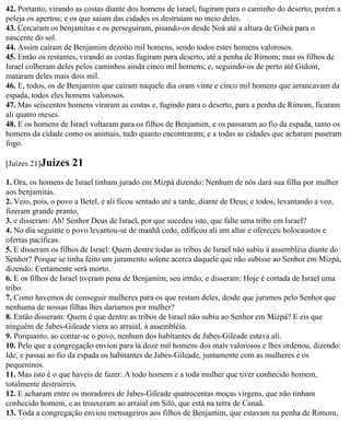 42. Portanto, virando as costas diante dos homens de Israel, fugiram para o caminho do deserto; porém a
peleja os apertou; e os que saíam das cidades os destruíam no meio deles.
43. Cercaram os benjamitas e os perseguiram, pisando-os desde Noá até a altura de Gibeá para o
nascente do sol.
44. Assim caíram de Benjamim dezoito mil homens, sendo todos estes homens valorosos.
45. Então os restantes, virando as costas fugiram para deserto, até a penha de Rimom; mas os filhos de
Israel colheram deles pelos caminhos ainda cinco mil homens; e, seguindo-os de perto até Gidom,
mataram deles mais dois mil.
46. E, todos, os de Benjamim que caíram naquele dia oram vinte e cinco mil homens que arrancavam da
espada, todos eles homens valorosos.
47. Mas seiscentos homens viraram as costas e, fugindo para o deserto, para a penha de Rimom, ficaram
ali quatro meses.
48. E os homens de Israel voltaram para os filhos de Benjamim, e os passaram ao fio da espada, tanto os
homens da cidade como os animais, tudo quanto encontraram; e a todas as cidades que acharam puseram
fogo.

[Juízes 21]Juízes    21
1. Ora, os homens de Israel tinham jurado em Mizpá dizendo: Nenhum de nós dará sua filha por mulher
aos benjamitas.
2. Veio, pois, o povo a Betel, e ali ficou sentado até a tarde, diante de Deus; e todos, levantando a voz,
fizeram grande pranto,
3. e disseram: Ah! Senhor Deus de Israel, por que sucedeu isto, que falte uma tribo em Israel?
4. No dia seguinte o povo levantou-se de manhã cedo, edificou ali um altar e ofereceu holocaustos e
ofertas pacíficas.
5. E disseram os filhos de Israel: Quem dentre todas as tribos de Israel não subiu à assembléia diante do
Senhor? Porque se tinha feito um juramento solene acerca daquele que não subisse ao Senhor em Mizpá,
dizendo: Certamente será morto.
6. E os filhos de Israel tiveram pena de Benjamim, seu irmão, e disseram: Hoje é cortada de Israel uma
tribo.
7. Como havemos de conseguir mulheres para os que restam deles, desde que juramos pelo Senhor que
nenhuma de nossas filhas lhes daríamos por mulher?
8. Então disseram: Quem é que dentre as tribos de Israel não subiu ao Senhor em Mizpá? E eis que
ninguém de Jabes-Gileade viera ao arraial, à assembléia.
9. Porquanto, ao contar-se o povo, nenhum dos habitantes de Jabes-Gileade estava ali.
10. Pelo que a congregação enviou para lá doze mil homens dos mais valorosos e lhes ordenou, dizendo:
Ide, e passai ao fio da espada os habitantes de Jabes-Gileade, juntamente com as mulheres e os
pequeninos.
11. Mas isto é o que haveis de fazer: A todo homem e a toda mulher que tiver conhecido homem,
totalmente destruireis.
12. E acharam entre os moradores de Jabes-Gileade quatrocentas moças virgens, que não tinham
conhecido homem, e as trouxeram ao arraial em Siló, que está na terra de Canaã.
13. Toda a congregação enviou mensageiros aos filhos de Benjamim, que estavam na penha de Rimom,
 