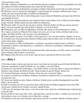e lhes proclamou a paz.
14. Então voltaram os benjamitas, e os de Israel lhes deram as mulheres que haviam guardado com vida,
das mulheres de Jabes-Gileade; porém estas ainda não lhes bastaram.
15. E o povo teve pena de Benjamim, porquanto o Senhor tinha aberto uma brecha nas tribos de Israel.
16. Disseram, pois os anciãos da congregação: Como havemos de conseguir mulheres para os que
restam, pois que foram destruídas as mulheres de Benjamim?
17. Disseram mais: Deve haver uma herança para os que restam de Benjamim, para que uma tribo não
seja apagada de Israel.
18. Contudo nós não lhes poderemos dar mulheres dentre nossas filhas. Pois os filhos de Israel tinham
jurado, dizendo: Maldito aquele que der mulher aos benjamitas.
19. Disseram então: Eis que de ano em ano se realiza a festa do Senhor em Siló que está ao norte de
Betel, a leste do caminho que sobe de Betel a Siquém, e ao sul de Lebona.
20. Ordenaram, pois, aos filhos de Benjamim, dizendo: Ide, ponde-vos de emboscada nas vinhas,
21. e vigiai; ao saírem as filhas de Siló a dançar nos coros, saí vós das vinhas, arrebatai cada um sua
mulher, das filhas de Siló, e ide-vos para a terra de Benjamim.
22. Então quando seus pais e seus irmãos vierem queixar-se a nós, nós lhes diremos: Dignai-vos de no-
las conceder; pois nesta guerra não tomamos mulheres para cada um deles, nem vós lhas destes; de outro
modo seríeis agora culpados.
23. Assim fizeram os filhos de Benjamim; e conforme o seu número tomaram para si mulheres,
arrebatando-as dentre as que dançavam; e, retirando-se, voltaram à sua herança, reedificaram as cidades
e habitaram nelas.
24. Nesse mesmo tempo os filhos de Israel partiram dali, cada um para a sua tribo e para a sua família;
assim voltaram cada um para a sua herança.
25. Naqueles dias não havia rei em Israel; cada um fazia o que parecia bem aos seus olhos.

[Rute 1]Rute    1
1. Nos dias em que os juízes governavam, houve uma fome na terra; pelo que um homem de Belém de
Judá saiu a peregrinar no país de Moabe, ele, sua mulher, e seus dois filhos.
2. Chamava-se este homem Elimeleque, e sua mulher Noêmi, e seus dois filhos se chamavam Malom e
Quiliom; eram efrateus, de Belém de Judá. Tendo entrado no país de Moabe, ficaram ali.
3. E morreu Elimeleque, marido de Noêmi; e ficou ela com os seus dois filhos,
4. os quais se casaram com mulheres moabitas; uma destas se chamava Orfa, e a outra Rute; e moraram
ali quase dez anos.
5. E morreram também os dois, Malom e Quiliom, ficando assim a mulher desamparada de seus dois
filhos e de seu marido.
6. Então se levantou ela com as suas noras, para voltar do país de Moabe, porquanto nessa terra tinha
ouvido que e Senhor havia visitado o seu povo, dando-lhe pão.
7. Pelo que saiu de lugar onde estava, e com ela as duas noras. Indo elas caminhando para voltarem para
a terra de Judá,
8. disse Noêmi às suas noras: Ide, voltai, cada uma para a casa de sua mãe; e o Senhor use convosco de
benevolência, como vós o fizestes com os falecidos e comigo.
9. O Senhor vos dê que acheis descanso cada uma em casa de seu marido. Quando as beijou, porém,
 