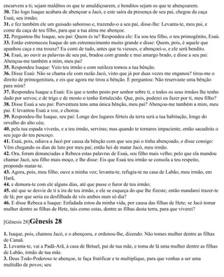 encurvem a ti; sejam malditos os que te amaldiçoarem, e benditos sejam os que te abençoarem.
30. Tão logo Isaque acabara de abençoar a Jacó, e este saíra da presença de seu pai, chegou da caça
Esaú, seu irmão;
31. e fez também ele um guisado saboroso e, trazendo-o a seu pai, disse-lhe: Levanta-te, meu pai, e
come da caça de teu filho, para que a tua alma me abençoe.
32. Perguntou-lhe Isaque, seu pai: Quem és tu? Respondeu ele: Eu sou teu filho, o teu primogênito, Esaú.
33. Então estremeceu Isaque de um estremecimento muito grande e disse: Quem, pois, é aquele que
apanhou caça e ma trouxe? Eu comi de tudo, antes que tu viesses, e abençoei-o, e ele será bendito.
34. Esaú, ao ouvir as palavras de seu pai, bradou com grande e mui amargo brado, e disse a seu pai:
Abençoa-me também a mim, meu pai!
35. Respondeu Isaque: Veio teu irmão e com sutileza tomou a tua bênção.
36. Disse Esaú: Não se chama ele com razão Jacó, visto que já por duas vezes me enganou? tirou-me o
direito de primogenitura, e eis que agora me tirou a bênção. E perguntou: Não reservaste uma bênção
para mim?
37. Respondeu Isaque a Esaú: Eis que o tenho posto por senhor sobre ti, e todos os seus irmãos lhe tenho
dado por servos; e de trigo e de mosto o tenho fortalecido. Que, pois, poderei eu fazer por ti, meu filho?
38. Disse Esaú a seu pai: Porventura tens uma única bênção, meu pai? Abençoa-me também a mim, meu
pai. E levantou Esaú a voz, e chorou.
39. Respondeu-lhe Isaque, seu pai: Longe dos lugares férteis da terra será a tua habitação, longe do
orvalho do alto céu;
40. pela tua espada viverás, e a teu irmão, serviras; mas quando te tornares impaciente, então sacudirás o
seu jugo do teu pescoço.
41. Esaú, pois, odiava a Jacó por causa da bênção com que seu pai o tinha abençoado, e disse consigo:
Vêm chegando os dias de luto por meu pai; então hei de matar Jacó, meu irmão.
42. Ora, foram denunciadas a Rebeca estas palavras de Esaú, seu filho mais velho; pelo que ela mandou
chamar Jacó, seu filho mais moço, e lhe disse: Eis que Esaú teu irmão se consola a teu respeito,
propondo matar-te.
43. Agora, pois, meu filho, ouve a minha voz; levanta-te, refugia-te na casa de Labão, meu irmão, em
Harã,
44. e demora-te com ele alguns dias, até que passe o furor de teu irmão;
45. até que se desvie de ti a ira de teu irmão, e ele se esqueça do que lhe fizeste; então mandarei trazer-te
de lá; por que seria eu desfilhada de vós ambos num só dia?
46. E disse Rebeca a Isaque: Enfadada estou da minha vida, por causa das filhas de Hete; se Jacó tomar
mulher dentre as filhas de Hete, tais como estas, dentre as filhas desta terra, para que viverei?

[Gênesis 28]Gênesis      28
1. Isaque, pois, chamou Jacó, e o abençoou, e ordenou-lhe, dizendo: Não tomes mulher dentre as filhas
de Canaã.
2. Levanta-te, vai a Padã-Arã, à casa de Betuel, pai de tua mãe, e toma de lá uma mulher dentre as filhas
de Labão, irmão de tua mãe.
3. Deus Todo-Poderoso te abençoe, te faça frutificar e te multiplique, para que venhas a ser uma
multidão de povos; seu
 