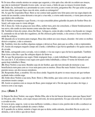 9. Os teus olhos estarão atentos no campo que segarem, e irás após elas; não dei eu ordem aos moços,
que não te molestem? Quando tiveres sede, vai aos vasos, e bebe do que os moços tiverem tirado.
10. Então ela, inclinando-se e prostrando-se com o rosto em terra, perguntou-lhe: Por que achei eu graça
aos teus olhos, para que faças caso de mim, sendo eu estrangeira?
11. Ao que lhe respondeu Boaz: Bem se me contou tudo quanto tens feito para com tua sogra depois da
morte de teu marido; como deixaste a teu pai e a tua mãe, e a terra onde nasceste, e vieste para um povo
que dantes não conhecias.
12. O Senhor recompense o que fizeste, e te seja concedido pleno galardão da parte do Senhor Deus de
Israel, sob cujas asas te vieste abrigar.
13. E disse ela: Ache eu graça aos teus olhos, senhor meu, pois me consolaste, e falaste bondosamente a
tua serva, não sendo eu nem mesmo como uma das tuas criadas.
14. Também à hora de comer, disse-lhe Boaz: Achega-te, come do pão e molha o teu bocado no vinagre.
E, sentando-se ela ao lado dos segadores, ele lhe ofereceu grão tostado, e ela comeu e ficou satisfeita, e
ainda lhe sobejou.
15. Quando ela se levantou para respigar, Boaz deu ordem aos seus moços, dizendo: Até entre os molhos
deixai-a respirar, e não a censureis.
16. Também, tirai dos molhos algumas espigas e deixai-as ficar, para que as colha, e não a repreendais.
17. Assim ela respigou naquele campo até a tarde; e debulhou o que havia apanhado e foi quase uma efa
de cevada.
18. Então, carregando com a cevada, veio à cidade; e viu sua sogra o que ela havia apanhado. Também
Rute tirou e deu-lhe o que lhe sobejara depois de fartar-se.
19. Ao que lhe perguntou sua sogra: Onde respigaste hoje, e onde trabalhaste? Bendito seja aquele que
fez caso de ti. E ela relatou à sua sogra com quem tinha trabalhado, e disse: O nome do homem com
quem hoje trabalhei é Boaz.
20. Disse Noêmi a sua nora: Bendito seja ele do Senhor, que não tem deixado de misturar a sua
beneficência nem para com os vivos nem para com os mortos. Disse-lhe mais Noêmi: Esse homem é
parente nosso, um dos nossos remidores.
21. Respondeu Rute, a moabita: Ele me disse ainda: Seguirás de perto os meus moços até que tenham
acabado toda a minha sega.
22. Então disse Noêmi a sua nora, Rute: Bom é, filha minha, que saias com as suas moças, e que não te
encontrem noutro campo.
23. Assim se ajuntou com as moças de Boaz, para respigar até e fim da sega da cevada e do trigo; e
morava com a sua sogra.

[Rute 3]Rute    3
1. Depois lhe disse Noêmi, sua sogra: Minha filha, não te hei de buscar descanso, para que fiques bem?
2. Ora pois, não é Boaz, com cujas moças estiveste, de nossa parentela. Eis que esta noite ele vai joeirar
a cevada na eira.
3. Lava-te pois, unge-te, veste os teus melhores vestidos, e desce à eira; porém não te dês a conhecer ao
homem, até que tenha acabado de comer e beber.
4. E quando ele se deitar, notarás o lugar em que se deita; então entrarás, descobrir-lhe-ás os pés e te
deitarás, e ele te dirá o que deves fazer.
 
