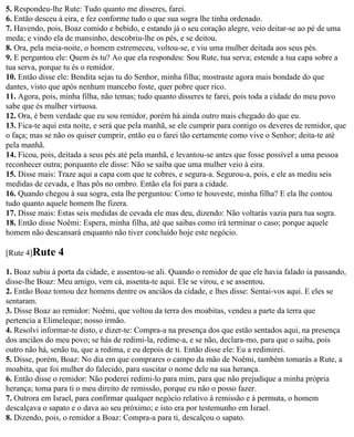 5. Respondeu-lhe Rute: Tudo quanto me disseres, farei.
6. Então desceu à eira, e fez conforme tudo o que sua sogra lhe tinha ordenado.
7. Havendo, pois, Boaz comido e bebido, e estando já o seu coração alegre, veio deitar-se ao pé de uma
meda; e vindo ela de mansinho, descobriu-lhe os pés, e se deitou.
8. Ora, pela meia-noite, o homem estremeceu, voltou-se, e viu uma mulher deitada aos seus pés.
9. E perguntou ele: Quem és tu? Ao que ela respondeu: Sou Rute, tua serva; estende a tua capa sobre a
tua serva, porque tu és o remidor.
10. Então disse ele: Bendita sejas tu do Senhor, minha filha; mostraste agora mais bondade do que
dantes, visto que após nenhum mancebo foste, quer pobre quer rico.
11. Agora, pois, minha filha, não temas; tudo quanto disseres te farei, pois toda a cidade do meu povo
sabe que és mulher virtuosa.
12. Ora, é bem verdade que eu sou remidor, porém há ainda outro mais chegado do que eu.
13. Fica-te aqui esta noite, e será que pela manhã, se ele cumprir para contigo os deveres de remidor, que
o faça; mas se não os quiser cumprir, então eu o farei tão certamente como vive o Senhor; deita-te até
pela manhã.
14. Ficou, pois, deitada a seus pés até pela manhã, e levantou-se antes que fosse possível a uma pessoa
reconhecer outra; porquanto ele disse: Não se saiba que uma mulher veio à eira.
15. Disse mais: Traze aqui a capa com que te cobres, e segura-a. Segurou-a, pois, e ele as mediu seis
medidas de cevada, e lhas pôs no ombro. Então ela foi para a cidade.
16. Quando chegou à sua sogra, esta lhe perguntou: Como te houveste, minha filha? E ela lhe contou
tudo quanto aquele homem lhe fizera.
17. Disse mais: Estas seis medidas de cevada ele mas deu, dizendo: Não voltarás vazia para tua sogra.
18. Então disse Noêmi: Espera, minha filha, até que saibas como irá terminar o caso; porque aquele
homem não descansará enquanto não tiver concluído hoje este negócio.

[Rute 4]Rute    4
1. Boaz subiu à porta da cidade, e assentou-se ali. Quando o remidor de que ele havia falado ia passando,
disse-lhe Boaz: Meu amigo, vem cá, assenta-te aqui. Ele se virou, e se assentou.
2. Então Boaz tomou dez homens dentre os anciãos da cidade, e lhes disse: Sentai-vos aqui. E eles se
sentaram.
3. Disse Boaz ao remidor: Noêmi, que voltou da terra dos moabitas, vendeu a parte da terra que
pertencia a Elimeleque; nosso irmão.
4. Resolvi informar-te disto, e dizer-te: Compra-a na presença dos que estão sentados aqui, na presença
dos anciãos do meu povo; se hás de redimi-la, redime-a, e se não, declara-mo, para que o saiba, pois
outro não há, senão tu, que a redima, e eu depois de ti. Então disse ele: Eu a redimirei.
5. Disse, porém, Boaz: No dia em que comprares o campo da mão de Noêmi, também tomarás a Rute, a
moabita, que foi mulher do falecido, para suscitar o nome dele na sua herança.
6. Então disse o remidor: Não poderei redimi-lo para mim, para que não prejudique a minha própria
herança; toma para ti o meu direito de remissão, porque eu não o posso fazer.
7. Outrora em Israel, para confirmar qualquer negócio relativo à remissão e à permuta, o homem
descalçava o sapato e o dava ao seu próximo; e isto era por testemunho em Israel.
8. Dizendo, pois, o remidor a Boaz: Compra-a para ti, descalçou o sapato.
 