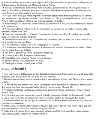 9. Então Boaz disse aos anciãos e a todo o povo: Sois hoje testemunhas de que comprei tudo quanto foi
de Elimeleque, e de Quiliom, e de Malom, da mão de Noêmi,
10. e de que também tomei por mulher a Rute, a moabita, que foi mulher de Malom, para suscitar o
nome do falecido na sua herança, para que a nome dele não seja desarraigado dentre seus irmãos e da
porta do seu lugar; disto sois hoje testemunhas.
11. Ao que todo o povo que estava na porta e os anciãos responderam: Somos testemunhas. O Senhor
faça a esta mulher, que entra na tua casa, como a Raquel e a Léia, que juntas edificaram a casa de Israel.
Porta-te valorosamente em Efrata, e faze-te nome afamado em Belém.
12. Também seja a tua casa como a casa de Pérez, que Tamar deu a Judá, pela posteridade que o Senhor
te der desta moça.
13. Assim tomou Boaz a Rute, e ela lhe foi por mulher; ele a conheceu, e o Senhor permitiu a Rute
conceber, e ela teve um filho.
14. Disseram então as mulheres a Noêmi: Bendito seja o Senhor, que não te deixou hoje sem remidor; e
torne-se o seu nome afamado em Israel.
15. Ele será restaurador da tua vida, e consolador da tua velhice, pois tua nora, que te ama, o deu à luz;
ela te é melhor do que sete filhos.
16. E Noêmi tomou o menino, pô-lo no seu regaço, e foi sua ama.
17. E as vizinhas deram-lhe nome, dizendo: A Noêmi nasceu um filho, E chamaram ao menino Obede.
Este é o pai de Jessé, pai de Davi.
18. São estas as gerações de Pérez: Pérez gerou a Hezrom,
19. Hezrom gerou a Rão, Rão gerou a Aminadabe,
20. Aminadabe gereu a Nasom, Nasom gerou a Salmom,
21. Salmom gerou a Boaz, Boaz gerou a Obede,
22. Obede gerou a Jessé, e Jessé gerou a Davi.

[I Samuel 1]I   Samuel 1
1. Houve um homem de Ramataim-Zofim, da região montanhosa de Efraim, cujo nome era Elcana, filho
de Jeroão, filho de Eliú, filho de Toú, filho de Zufe, efraimita.
2. Tinha ele duas mulheres: uma se chamava Ana, e a outra Penina. Penina tinha filhos, porém Ana não
os tinha.
3. De ano em ano este homem subia da sua cidade para adorar e sacrificar ao Senhor dos exércitos em
Siló. Assistiam ali os sacerdotes do Senhor, Hofni e Finéias, os dois filhos de Eli.
4. No dia em que Elcana sacrificava, costumava dar quinhões a Penina, sua mulher, e a todos os seus
filhos e filhas;
5. porém a Ana, embora a amasse, dava um só quinhão, porquanto o Senhor lhe havia cerrado a madre.
6. Ora, a sua rival muito a provocava para irritá-la, porque o Senhor lhe havia cerrado a madre.
7. E assim sucedia de ano em ano que, ao subirem à casa do Senhor, Penina provocava a Ana; pelo que
esta chorava e não comia.
8. Então Elcana, seu marido, lhe perguntou: Ana, por que choras? e porque não comes? e por que está
triste o teu coração? Não te sou eu melhor de que dez filhos?
9. Então Ana se levantou, depois que comeram e beberam em Siló; e Eli, sacerdote, estava sentado,
numa cadeira, junto a um pilar do templo do Senhor.
 
