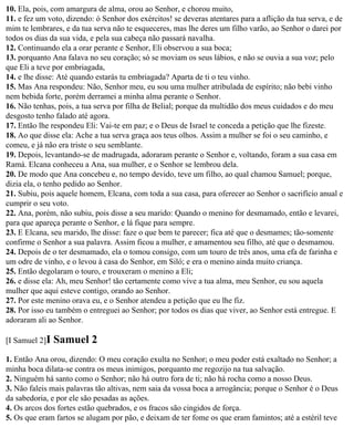 10. Ela, pois, com amargura de alma, orou ao Senhor, e chorou muito,
11. e fez um voto, dizendo: ó Senhor dos exércitos! se deveras atentares para a aflição da tua serva, e de
mim te lembrares, e da tua serva não te esqueceres, mas lhe deres um filho varão, ao Senhor o darei por
todos os dias da sua vida, e pela sua cabeça não passará navalha.
12. Continuando ela a orar perante e Senhor, Eli observou a sua boca;
13. porquanto Ana falava no seu coração; só se moviam os seus lábios, e não se ouvia a sua voz; pelo
que Eli a teve por embriagada,
14. e lhe disse: Até quando estarás tu embriagada? Aparta de ti o teu vinho.
15. Mas Ana respondeu: Não, Senhor meu, eu sou uma mulher atribulada de espírito; não bebi vinho
nem bebida forte, porém derramei a minha alma perante o Senhor.
16. Não tenhas, pois, a tua serva por filha de Belial; porque da multidão dos meus cuidados e do meu
desgosto tenho falado até agora.
17. Então lhe respondeu Eli: Vai-te em paz; e o Deus de Israel te conceda a petição que lhe fizeste.
18. Ao que disse ela: Ache a tua serva graça aos teus olhos. Assim a mulher se foi o seu caminho, e
comeu, e já não era triste o seu semblante.
19. Depois, levantando-se de madrugada, adoraram perante o Senhor e, voltando, foram a sua casa em
Ramá. Elcana conheceu a Ana, sua mulher, e o Senhor se lembrou dela.
20. De modo que Ana concebeu e, no tempo devido, teve um filho, ao qual chamou Samuel; porque,
dizia ela, o tenho pedido ao Senhor.
21. Subiu, pois aquele homem, Elcana, com toda a sua casa, para oferecer ao Senhor o sacrifício anual e
cumprir o seu voto.
22. Ana, porém, não subiu, pois disse a seu marido: Quando o menino for desmamado, então e levarei,
para que apareça perante o Senhor, e lá fique para sempre.
23. E Elcana, seu marido, lhe disse: faze o que bem te parecer; fica até que o desmames; tão-somente
confirme o Senhor a sua palavra. Assim ficou a mulher, e amamentou seu filho, até que o desmamou.
24. Depois de o ter desmamado, ela o tomou consigo, com um touro de três anos, uma efa de farinha e
um odre de vinho, e o levou à casa do Senhor, em Siló; e era o menino ainda muito criança.
25. Então degolaram o touro, e trouxeram o menino a Eli;
26. e disse ela: Ah, meu Senhor! tão certamente como vive a tua alma, meu Senhor, eu sou aquela
mulher que aqui esteve contigo, orando ao Senhor.
27. Por este menino orava eu, e o Senhor atendeu a petição que eu lhe fiz.
28. Por isso eu também o entreguei ao Senhor; por todos os dias que viver, ao Senhor está entregue. E
adoraram ali ao Senhor.

[I Samuel 2]I   Samuel 2
1. Então Ana orou, dizendo: O meu coração exulta no Senhor; o meu poder está exaltado no Senhor; a
minha boca dilata-se contra os meus inimigos, porquanto me regozijo na tua salvação.
2. Ninguém há santo como o Senhor; não há outro fora de ti; não há rocha como a nosso Deus.
3. Não faleis mais palavras tão altivas, nem saia da vossa boca a arrogância; porque o Senhor é o Deus
da sabedoria, e por ele são pesadas as ações.
4. Os arcos dos fortes estão quebrados, e os fracos são cingidos de força.
5. Os que eram fartos se alugam por pão, e deixam de ter fome os que eram famintos; até a estéril teve
 