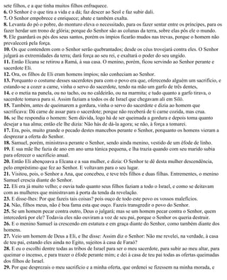 sete filhos, e a que tinha muitos filhos enfraquece.
6. O Senhor é o que tira a vida e a dá; faz descer ao Seol e faz subir dali.
7. O Senhor empobrece e enriquece; abate e também exalta.
8. Levanta do pó o pobre, do monturo eleva o necessitado, para os fazer sentar entre os príncipes, para os
fazer herdar um trono de glória; porque do Senhor são as colunas da terra, sobre elas pôs ele o mundo.
9. Ele guardará os pés dos seus santos, porém os ímpios ficarão mudos nas trevas, porque o homem não
prevalecerá pela força.
10. Os que contendem com o Senhor serão quebrantados; desde os céus trovejará contra eles. O Senhor
julgará as extremidades da terra; dará força ao seu rei, e exaltará o poder do seu ungido.
11. Então Elcana se retirou a Ramá, à sua casa. O menino, porém, ficou servindo ao Senhor perante e
sacerdote Eli.
12. Ora, os filhos de Eli eram homens ímpios; não conheciam ao Senhor.
13. Porquanto o costume desses sacerdotes para com o povo era que, oferecendo alguém um sacrifício, e
estando-se a cozer a carne, vinha o servo do sacerdote, tendo na mão um garfo de três dentes,
14. e o metia na panela, ou no tacho, ou no caldeirão, ou na marmita; e tudo quanto a garfo tirava, o
sacerdote tomava para si. Assim faziam a todos os de Israel que chegavam ali em Siló.
15. Também, antes de queimarem a gordura, vinha o servo do sacerdote e dizia ao homem que
sacrificava: Dá carne de assar para o sacerdote; porque não receberá de ti carne cozida, mas crua.
16. se lhe respondia o homem: Sem dúvida, logo há de ser queimada a gordura e depois toma quanto
desejar a tua alma; então ele lhe dizia: Não hás de dá-la agora; se não, à força a tomarei.
17. Era, pois, muito grande o pecado destes mancebos perante o Senhor, porquanto os homens vieram a
desprezar a oferta do Senhor.
18. Samuel, porém, ministrava perante o Senhor, sendo ainda menino, vestido de um éfode de linho.
19. E sua mãe lhe fazia de ano em ano uma túnica pequena, e lha trazia quando com seu marido subia
para oferecer o sacrifício anual.
20. Então Eli abençoava a Elcana e a sua mulher, e dizia: O Senhor te dê desta mulher descendência,
pelo empréstimo que fez ao Senhor. E voltavam para o seu lugar.
21. Visitou, pois, o Senhor a Ana, que concebeu, e teve três filhos e duas filhas. Entrementes, o menino
Samuel crescia diante do Senhor.
22. Eli era já muito velho; e ouvia tudo quanto seus filhos faziam a todo o Israel, e como se deitavam
com as mulheres que ministravam à porta da tenda da revelação.
23. E disse-lhes: Por que fazeis tais coisas? pois ouço de todo este povo os vossos malefícios.
24. Não, filhos meus, não é boa fama esta que ouço. Fazeis transgredir o povo do Senhor.
25. Se um homem pecar contra outro, Deus o julgará; mas se um homem pecar contra o Senhor, quem
intercederá por ele? Todavia eles não ouviram a voz de seu pai, porque o Senhor os queria destruir.
26. E o menino Samuel ia crescendo em estatura e em graça diante do Senhor, como também diante dos
homens.
27. Veio um homem de Deus a Eli, e lhe disse: Assim diz o Senhor: Não me revelei, na verdade, à casa
de teu pai, estando eles ainda no Egito, sujeitos à casa de Faraó?
28. E eu o escolhi dentre todas as tribos de Israel para ser o meu sacerdote, para subir ao meu altar, para
queimar o incenso, e para trazer o éfode perante mim; e dei à casa de teu pai todas as ofertas queimadas
dos filhos de Israel.
29. Por que desprezais o meu sacrifício e a minha oferta, que ordenei se fizessem na minha morada, e
 