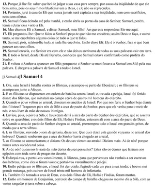 13. Porque já lhe fiz: saber que hei de julgar a sua casa para sempre, por causa da iniqüidade de que ele
bem sabia, pois os seus filhos blasfemavam a Deus, e ele não os repreendeu.
14. Portanto, jurei à casa de Eli que nunca jamais será expiada a sua iniqüidade, nem com sacrifícios,
nem com ofertas.
15. Samuel ficou deitado até pela manhã, e então abriu as portas da casa do Senhor; Samuel, porém,
temia relatar essa visão a Eli.
16. Mas chamou Eli a Samuel, e disse: Samuel, meu filho! Ao que este respondeu: Eis-me aqui.
17. Eli perguntou-lhe: Que te falou o Senhor? peço-te que não mo encubras; assim Deus te faça, e outro
tanto, se me encobrires alguma coisa de tudo o que te falou.
18. Samuel, pois, relatou-lhe tudo, e nada lhe encobriu. Então disse Eli: Ele é o Senhor, faça o que bem
parecer aos seus olhos.
19. Samuel crescia, e o Senhor era com ele e não deixou nenhuma de todas as suas palavras cair em terra.
20. E todo o Israel, desde Dã até Berseba, conheceu que Samuel estava confirmado como profeta do
Senhor.
21. E voltou o Senhor a aparecer em Siló; porquanto o Senhor se manifestava a Samuel em Siló pela sua
palavra. E chegava a palavra de Samuel a todo o Israel.

[I Samuel 4]I   Samuel 4
1. Ora, saiu Israel à batalha contra os filisteus, e acampou-se perto de Ebenézer; e os filisteus se
acamparam junto a Afeque.
2. E os filisteus se dispuseram em ordem de batalha contra Israel; e, travada a peleja, Israel foi ferido
diante dos filisteus, que mataram no campo cerca de quatro mil homens do exército.
3. Quando o povo voltou ao arraial, disseram os anciãos de Israel: Por que nos feriu o Senhor hoje diante
dos filisteus? Tragamos para nós de Siló a arca do pacto do Senhor, para que ela venha para o meio de
nós, e nos livre da mão de nossos inimigos.
4. Enviou, pois, o povo a Siló, e trouxeram de lá a arca do pacto do Senhor dos exércitos, que se assenta
sobre os querubins; e os dois filhos de Eli, Hofni e Finéias, estavam ali com a arca do pacto de Deus.
5. Quando a arca do pacto do Senhor chegou ao arraial, prorrompeu todo o Israel em grandes gritos, de
modo que a terra vibrou.
6. E os filisteus, ouvindo o som da gritaria, disseram: Que quer dizer esta grande vozearia no arraial dos
hebreus? Quando souberam que a arca do Senhor havia chegado ao arraial,
7. os filisteus se atemorizaram; e diziam: Os deuses vieram ao arraial. Diziam mais: Ai de nós! porque
nunca antes sucedeu tal coisa.
8. Ai de nós! quem nos livrará da mão destes deuses possantes? Estes são os deuses que feriram aos
egípcios com toda sorte de pragas no deserto.
9. Esforçai-vos, e portai-vos varonilmente, ó filisteus, para que porventura não venhais a ser escravos
dos hebreus, como eles o foram vossos; portai-vos varonilmente e pelejai.
10. Então pelejaram os filisteus, e Israel foi derrotado, fugindo cada um para a sua tenda; e houve mui
grande matança, pois caíram de Israel trinta mil homens de infantaria.
11. Também foi tomada a arca de Deus, e os dois filhos de Eli, Hofni e Finéias, foram mortos.
12. Então um homem de Benjamim, correndo do campo de batalha chegou no mesmo dia a Siló, com as
vestes rasgadas e terra sobre a cabeça.
 