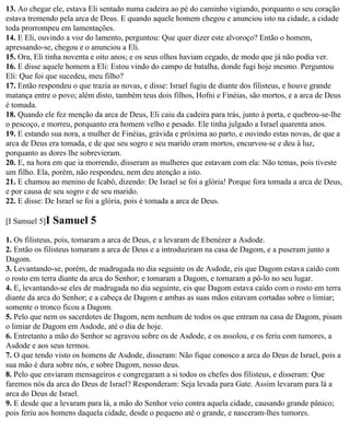 13. Ao chegar ele, estava Eli sentado numa cadeira ao pé do caminho vigiando, porquanto o seu coração
estava tremendo pela arca de Deus. E quando aquele homem chegou e anunciou isto na cidade, a cidade
toda prorrompeu em lamentações.
14. E Eli, ouvindo a voz do lamento, perguntou: Que quer dizer este alvoroço? Então o homem,
apressando-se, chegou e o anunciou a Eli.
15. Ora, Eli tinha noventa e oito anos; e os seus olhos haviam cegado, de modo que já não podia ver.
16. E disse aquele homem a Eli: Estou vindo do campo de batalha, donde fugi hoje mesmo. Perguntou
Eli: Que foi que sucedeu, meu filho?
17. Então respondeu o que trazia as novas, e disse: Israel fugiu de diante dos filisteus, e houve grande
matança entre o povo; além disto, também teus dois filhos, Hofni e Finéias, são mortos, e a arca de Deus
é tomada.
18. Quando ele fez menção da arca de Deus, Eli caiu da cadeira para trás, junto à porta, e quebrou-se-lhe
o pescoço, e morreu, porquanto era homem velho e pesado. Ele tinha julgado a Israel quarenta anos.
19. E estando sua nora, a mulher de Finéias, grávida e próxima ao parto, e ouvindo estas novas, de que a
arca de Deus era tomada, e de que seu sogro e seu marido eram mortos, encurvou-se e deu à luz,
porquanto as dores lhe sobrevieram.
20. E, na hora em que ia morrendo, disseram as mulheres que estavam com ela: Não temas, pois tiveste
um filho. Ela, porém, não respondeu, nem deu atenção a isto.
21. E chamou ao menino de Icabô, dizendo: De Israel se foi a glória! Porque fora tomada a arca de Deus,
e por causa de seu sogro e de seu marido.
22. E disse: De Israel se foi a glória, pois é tomada a arca de Deus.

[I Samuel 5]I   Samuel 5
1. Os filisteus, pois, tomaram a arca de Deus, e a levaram de Ebenézer a Asdode.
2. Então os filisteus tomaram a arca de Deus e a introduziram na casa de Dagom, e a puseram junto a
Dagom.
3. Levantando-se, porém, de madrugada no dia seguinte os de Asdode, eis que Dagom estava caído com
o rosto em terra diante da arca do Senhor; e tomaram a Dagom, e tornaram a pô-lo no seu lugar.
4. E, levantando-se eles de madrugada no dia seguinte, eis que Dagom estava caído com o rosto em terra
diante da arca do Senhor; e a cabeça de Dagom e ambas as suas mãos estavam cortadas sobre o limiar;
somente o tronco ficou a Dagom.
5. Pelo que nem os sacerdotes de Dagom, nem nenhum de todos os que entram na casa de Dagom, pisam
o limiar de Dagom em Asdode, até o dia de hoje.
6. Entretanto a mão do Senhor se agravou sobre os de Asdode, e os assolou, e os feriu com tumores, a
Asdode e aos seus termos.
7. O que tendo visto os homens de Asdode, disseram: Não fique conosco a arca do Deus de Israel, pois a
sua mão é dura sobre nós, e sobre Dagom, nosso deus.
8. Pelo que enviaram mensageiros e congregaram a si todos os chefes dos filisteus, e disseram: Que
faremos nós da arca do Deus de Israel? Responderam: Seja levada para Gate. Assim levaram para lá a
arca do Deus de Israel.
9. E desde que a levaram para lá, a mão do Senhor veio contra aquela cidade, causando grande pânico;
pois feriu aos homens daquela cidade, desde o pequeno até o grande, e nasceram-lhes tumores.
 