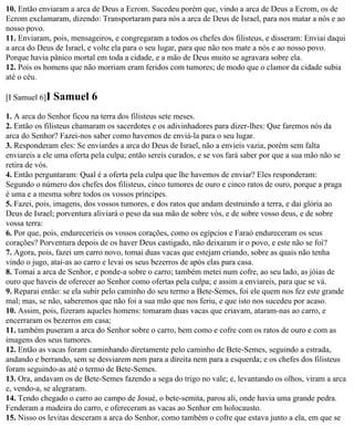 10. Então enviaram a arca de Deus a Ecrom. Sucedeu porém que, vindo a arca de Deus a Ecrom, os de
Ecrom exclamaram, dizendo: Transportaram para nós a arca de Deus de Israel, para nos matar a nós e ao
nosso povo.
11. Enviaram, pois, mensageiros, e congregaram a todos os chefes dos filisteus, e disseram: Enviai daqui
a arca do Deus de Israel, e volte ela para o seu lugar, para que não nos mate a nós e ao nosso povo.
Porque havia pânico mortal em toda a cidade, e a mão de Deus muito se agravara sobre ela.
12. Pois os homens que não morriam eram feridos com tumores; de modo que o clamor da cidade subia
até o céu.

[I Samuel 6]I   Samuel 6
1. A arca do Senhor ficou na terra dos filisteus sete meses.
2. Então os filisteus chamaram os sacerdotes e os adivinhadores para dizer-lhes: Que faremos nós da
arca do Senhor? Fazei-nos saber como havemos de enviá-la para o seu lugar.
3. Responderam eles: Se enviardes a arca do Deus de Israel, não a envieis vazia, porém sem falta
enviareis a ele uma oferta pela culpa; então sereis curados, e se vos fará saber por que a sua mão não se
retira de vós.
4. Então perguntaram: Qual é a oferta pela culpa que lhe havemos de enviar? Eles responderam:
Segundo o número dos chefes dos filisteus, cinco tumores de ouro e cinco ratos de ouro, porque a praga
é uma e a mesma sobre todos os vossos príncipes.
5. Fazei, pois, imagens, dos vossos tumores, e dos ratos que andam destruindo a terra, e dai glória ao
Deus de Israel; porventura aliviará o peso da sua mão de sobre vós, e de sobre vosso deus, e de sobre
vossa terra:
6. Por que, pois, endureceríeis os vossos corações, como os egípcios e Faraó endureceram os seus
corações? Porventura depois de os haver Deus castigado, não deixaram ir o povo, e este não se foi?
7. Agora, pois, fazei um carro novo, tomai duas vacas que estejam criando, sobre as quais não tenha
vindo o jugo, atai-as ao carro e levai os seus bezerros de após elas para casa.
8. Tomai a arca de Senhor, e ponde-a sobre o carro; também metei num cofre, ao seu lado, as jóias de
ouro que haveis de oferecer ao Senhor como ofertas pela culpa; e assim a enviareis, para que se vá.
9. Reparai então: se ela subir pelo caminho do seu termo a Bete-Semes, foi ele quem nos fez este grande
mal; mas, se não, saberemos que não foi a sua mão que nos feriu, e que isto nos sucedeu por acaso.
10. Assim, pois, fizeram aqueles homens: tomaram duas vacas que criavam, ataram-nas ao carro, e
encerraram os bezerros em casa;
11. também puseram a arca do Senhor sobre o carro, bem como e cofre com os ratos de ouro e com as
imagens dos seus tumores.
12. Então as vacas foram caminhando diretamente pelo caminho de Bete-Semes, seguindo a estrada,
andando e berrando, sem se desviarem nem para a direita nem para a esquerda; e os chefes dos filisteus
foram seguindo-as até o termo de Bete-Semes.
13. Ora, andavam os de Bete-Semes fazendo a sega do trigo no vale; e, levantando os olhos, viram a arca
e, vendo-a, se alegraram.
14. Tendo chegado o carro ao campo de Josué, o bete-semita, parou ali, onde havia uma grande pedra.
Fenderam a madeira do carro, e ofereceram as vacas ao Senhor em holocausto.
15. Nisso os levitas desceram a arca do Senhor, como também o cofre que estava junto a ela, em que se
 