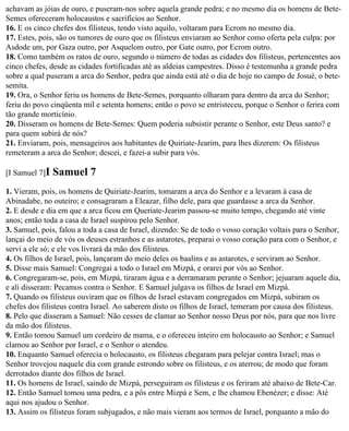 achavam as jóias de ouro, e puseram-nos sobre aquela grande pedra; e no mesmo dia os homens de Bete-
Semes ofereceram holocaustos e sacrifícios ao Senhor.
16. E os cinco chefes dos filisteus, tendo visto aquilo, voltaram para Ecrom no mesmo dia.
17. Estes, pois, são os tumores de ouro que os filisteus enviaram ao Senhor como oferta pela culpa: por
Asdode um, por Gaza outro, por Asquelom outro, por Gate outro, por Ecrom outro.
18. Como também os ratos de ouro, segundo o número de todas as cidades dos filisteus, pertencentes aos
cinco chefes, desde as cidades fortificadas até as aldeias campestres. Disso é testemunha a grande pedra
sobre a qual puseram a arca do Senhor, pedra que ainda está até o dia de hoje no campo de Josué, o bete-
semita.
19. Ora, o Senhor feriu os homens de Bete-Semes, porquanto olharam para dentro da arca do Senhor;
feriu do povo cinqüenta mil e setenta homens; então o povo se entristeceu, porque o Senhor o ferira com
tão grande morticínio.
20. Disseram os homens de Bete-Semes: Quem poderia subsistir perante o Senhor, este Deus santo? e
para quem subirá de nós?
21. Enviaram, pois, mensageiros aos habitantes de Quiriate-Jearim, para lhes dizerem: Os filisteus
remeteram a arca do Senhor; descei, e fazei-a subir para vós.

[I Samuel 7]I   Samuel 7
1. Vieram, pois, os homens de Quiriate-Jearim, tomaram a arca do Senhor e a levaram à casa de
Abinadabe, no outeiro; e consagraram a Eleazar, filho dele, para que guardasse a arca da Senhor.
2. E desde e dia em que a arca ficou em Queriate-Jearim passou-se muito tempo, chegando até vinte
anos; então toda a casa de Israel suspirou pelo Senhor.
3. Samuel, pois, falou a toda a casa de Israel, dizendo: Se de todo o vosso coração voltais para o Senhor,
lançai do meio de vós os deuses estranhos e as astarotes, preparai o vosso coração para com o Senhor, e
servi a ele só; e ele vos livrará da mão dos filisteus.
4. Os filhos de Israel, pois, lançaram do meio deles os baalins e as astarotes, e serviram ao Senhor.
5. Disse mais Samuel: Congregai a todo o Israel em Mizpá, e orarei por vós ao Senhor.
6. Congregaram-se, pois, em Mizpá, tiraram água e a derramaram perante o Senhor; jejuaram aquele dia,
e ali disseram: Pecamos contra o Senhor. E Samuel julgava os filhos de Israel em Mizpá.
7. Quando os filisteus ouviram que os filhos de Israel estavam congregados em Mizpá, subiram os
chefes dos filisteus contra Israel. Ao saberem disto os filhos de Israel, temeram por causa dos filisteus.
8. Pelo que disseram a Samuel: Não cesses de clamar ao Senhor nosso Deus por nós, para que nos livre
da mão dos filisteus.
9. Então tomou Samuel um cordeiro de mama, e o ofereceu inteiro em holocausto ao Senhor; e Samuel
clamou ao Senhor por Israel, e o Senhor o atendeu.
10. Enquanto Samuel oferecia o holocausto, os filisteus chegaram para pelejar contra Israel; mas o
Senhor trovejou naquele dia com grande estrondo sobre os filisteus, e os aterrou; de modo que foram
derrotados diante dos filhos de Israel.
11. Os homens de Israel, saindo de Mizpá, perseguiram os filisteus e os feriram até abaixo de Bete-Car.
12. Então Samuel tomou uma pedra, e a pôs entre Mizpá e Sem, e lhe chamou Ebenézer; e disse: Até
aqui nos ajudou o Senhor.
13. Assim os filisteus foram subjugados, e não mais vieram aos termos de Israel, porquanto a mão do
 