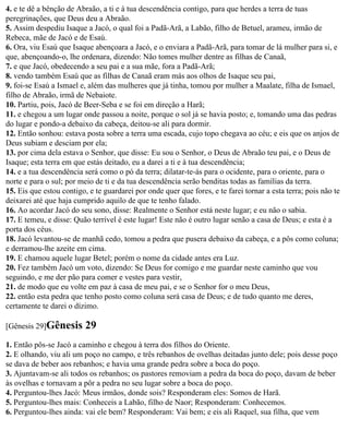 4. e te dê a bênção de Abraão, a ti e à tua descendência contigo, para que herdes a terra de tuas
peregrinações, que Deus deu a Abraão.
5. Assim despediu Isaque a Jacó, o qual foi a Padã-Arã, a Labão, filho de Betuel, arameu, irmão de
Rebeca, mãe de Jacó e de Esaú.
6. Ora, viu Esaú que Isaque abençoara a Jacó, e o enviara a Padã-Arã, para tomar de lá mulher para si, e
que, abençoando-o, lhe ordenara, dizendo: Não tomes mulher dentre as filhas de Canaã,
7. e que Jacó, obedecendo a seu pai e a sua mãe, fora a Padã-Arã;
8. vendo também Esaú que as filhas de Canaã eram más aos olhos de Isaque seu pai,
9. foi-se Esaú a Ismael e, além das mulheres que já tinha, tomou por mulher a Maalate, filha de Ismael,
filho de Abraão, irmã de Nebaiote.
10. Partiu, pois, Jacó de Beer-Seba e se foi em direção a Harã;
11. e chegou a um lugar onde passou a noite, porque o sol já se havia posto; e, tomando uma das pedras
do lugar e pondo-a debaixo da cabeça, deitou-se ali para dormir.
12. Então sonhou: estava posta sobre a terra uma escada, cujo topo chegava ao céu; e eis que os anjos de
Deus subiam e desciam por ela;
13. por cima dela estava o Senhor, que disse: Eu sou o Senhor, o Deus de Abraão teu pai, e o Deus de
Isaque; esta terra em que estás deitado, eu a darei a ti e à tua descendência;
14. e a tua descendência será como o pó da terra; dilatar-te-ás para o ocidente, para o oriente, para o
norte e para o sul; por meio de ti e da tua descendência serão benditas todas as famílias da terra.
15. Eis que estou contigo, e te guardarei por onde quer que fores, e te farei tornar a esta terra; pois não te
deixarei até que haja cumprido aquilo de que te tenho falado.
16. Ao acordar Jacó do seu sono, disse: Realmente o Senhor está neste lugar; e eu não o sabia.
17. E temeu, e disse: Quão terrível é este lugar! Este não é outro lugar senão a casa de Deus; e esta é a
porta dos céus.
18. Jacó levantou-se de manhã cedo, tomou a pedra que pusera debaixo da cabeça, e a pôs como coluna;
e derramou-lhe azeite em cima.
19. E chamou aquele lugar Betel; porém o nome da cidade antes era Luz.
20. Fez também Jacó um voto, dizendo: Se Deus for comigo e me guardar neste caminho que vou
seguindo, e me der pão para comer e vestes para vestir,
21. de modo que eu volte em paz à casa de meu pai, e se o Senhor for o meu Deus,
22. então esta pedra que tenho posto como coluna será casa de Deus; e de tudo quanto me deres,
certamente te darei o dízimo.

[Gênesis 29]Gênesis       29
1. Então pôs-se Jacó a caminho e chegou à terra dos filhos do Oriente.
2. E olhando, viu ali um poço no campo, e três rebanhos de ovelhas deitadas junto dele; pois desse poço
se dava de beber aos rebanhos; e havia uma grande pedra sobre a boca do poço.
3. Ajuntavam-se ali todos os rebanhos; os pastores removiam a pedra da boca do poço, davam de beber
às ovelhas e tornavam a pôr a pedra no seu lugar sobre a boca do poço.
4. Perguntou-lhes Jacó: Meus irmãos, donde sois? Responderam eles: Somos de Harã.
5. Perguntou-lhes mais: Conheceis a Labão, filho de Naor; Responderam: Conhecemos.
6. Perguntou-lhes ainda: vai ele bem? Responderam: Vai bem; e eis ali Raquel, sua filha, que vem
 