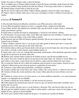 Senhor foi contra os filisteus todos os dias de Samuel.
14. E as cidades que os filisteus tinham tomado a Israel lhe foram restituídas, desde Ecrom até Gate,
cujos termos também Israel arrebatou da mão dos filisteus. E havia paz entre Israel e os amorreus.
15. Samuel julgou a Israel todos os dias da sua vida.
16. De ano em ano rodeava por Betel, Gilgal e Mizpá, julgando a Israel em todos esses lugares.
17. Depois voltava a Ramá, onde estava a sua casa, e ali julgava a Israel; e edificou ali um altar ao
Senhor.

[I Samuel 8]I   Samuel 8
1. Ora, havendo Samuel envelhecido, constituiu a seus filhos por juízes sobre Israel.
2. O seu filho primogênito chamava-se Joel, e o segundo Abias; e julgavam em Berseba.
3. Seus filhos, porém, não andaram nos caminhos dele, mas desviaram-se após o lucro e, recebendo
peitas, perverteram a justiça.
4. Então todos os anciãos de Israel se congregaram, e vieram ter com Samuel, a Ramá,
5. e lhe disseram: Eis que já estás velho, e teus filhos não andam nos teus caminhos. Constitui-nos, pois,
agora um rei para nos julgar, como o têm todas as nações.
6. Mas pareceu mal aos olhos de Samuel, quando disseram: Dá-nos um rei para nos julgar. Então
Samuel orou ao Senhor.
7. Disse o Senhor a Samuel: Ouve a voz do povo em tudo quanto te dizem, pois não é a ti que têm
rejeitado, porém a mim, para que eu não reine sobre eles.
8. Conforme todas as obras que fizeram desde o dia em que os tirei do Egito até o dia de hoje, deixando-
me a mim e servindo a outros deuses, assim também fazem a ti.
9. Agora, pois, ouve a sua voz, contudo lhes protestarás solenemente, e lhes declararás qual será o modo
de agir do rei que houver de reinar sobre eles.
10. Referiu, pois, Samuel todas as palavras do Senhor ao povo, que lhe havia pedido um rei,
11. e disse: Este será o modo de agir do rei que houver de reinar sobre vós: tomará os vossos filhos, e os
porá sobre os seus carros, e para serem seus cavaleiros, e para correrem adiante dos seus carros;
12. e os porá por chefes de mil e chefes de cinqüenta, para lavrarem os seus campos, fazerem as suas
colheitas e fabricarem as suas armas de guerra e os petrechos de seus carros.
13. Tomará as vossas filhas para perfumistas, cozinheiras e padeiras.
14. Tomará o melhor das vossas terras, das vossas vinhas e dos vossos elivais, e o dará aos seus servos.
15. Tomará e dízimo das vossas sementes e das vossas vinhas, para dar aos seus oficiais e aos seus
servos.
16. Também os vossos servos e as vossas servas, e os vossos melhores mancebos, e os vossos jumentos
tomará, e os empregará no seu trabalho.
17. Tomará o dízimo do vosso rebanho; e vós lhe servireis de escravos.
18. Então naquele dia clamareis por causa de vosso rei, que vós mesmos houverdes escolhido; mas o
Senhor não vos ouvira.
19. O povo, porém, não quis ouvir a voz de Samuel; e disseram: Não, mas haverá sobre nós um rei,
20. para que nós também sejamos como todas as outras nações, e para que o nosso rei nos julgue, e saia
adiante de nós, e peleje as nossas batalhas.
21. Ouviu, pois, Samuel todas as palavras do povo, e as repetiu aos ouvidos do Senhor.
 