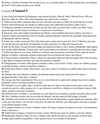 22. Disse o Senhor a Samuel: Dá ouvidos à sua voz, e constitui-lhes rei. Então Samuel disse aos homens
de Israel: Volte cada um para a sua cidade.

[I Samuel 9]I   Samuel 9
1. Ora, havia um homem de Benjamim, cujo nome era Quis, filho de Abiel, filho de Zeror, filho de
Becorate, filho de Afias, filho dum benjamita; era varão forte e valoroso.
2. Tinha este um filho, chamado Saul, jovem e tão belo que entre os filhos de Israel não havia outro
homem mais belo de que ele; desde os ombros para cima sobressaía em altura a todo o povo.
3. Tinham-se perdido as jumentas de Quis, pai de Saul; pelo que disse Quis a Saul, seu filho: Toma
agora contigo um dos moços, levanta-te e vai procurar as jumentas.
4. Passaram, pois, pela região montanhosa de Efraim, como também pela terra e Salisa, mas não as
acharam; depois passaram pela terra de Saalim, porém tampouco estavam ali; passando ainda pela terra
de Benjamim, não as acharam.
5. Vindo eles, então, à terra de Zufe, Saul disse para o moço que ia com ele: Vem! Voltemos, para que
não suceda que meu pai deixe de inquietar-se pelas jumentas e se aflija por causa de nós.
6. Mas ele lhe disse: Eis que há nesta cidade um homem de Deus, e ele é muito considerado; tudo quanto
diz, sucede infalivelmente. Vamos, pois, até lá; porventura nos mostrará o caminho que devemos seguir.
7. Então Saul disse ao seu moço: Porém se lá formos, que levaremos ao homem? Pois o pão de nossos
alforjes se acabou, e presente nenhum temos para levar ao homem de Deus; que temos?
8. O moço tornou a responder a Saul, e disse: Eis que ainda tenho em mão um quarto dum siclo de prata,
o qual darei ao homem de Deus, para que nos mostre o caminho.
9. (Antigamente em Israel, indo alguém consultar a Deus, dizia assim: Vinde, vamos ao vidente; porque
ao profeta de hoje, outrora se chamava vidente.)
10. Então disse Saul ao moço: Dizes bem; vem, pois, vamos! E foram-se à cidade onde estava e homem
de Deus.
11. Quando eles iam subindo à cidade, encontraram umas moças que saíam para tirar água; e
perguntaram-lhes: Está aqui o vidente?
12. Ao que elas lhes responderam: Sim, eis aí o tens diante de ti; apressa-te, porque hoje veio à cidade,
porquanto o povo tem hoje sacrifício no alto.
13. Entrando vós na cidade, logo o achareis, antes que ele suba ao alto para comer; pois o povo não
comerá até que ele venha, porque ele é o que abençoa a sacrifício, e depois os convidados comem. Subi
agora, porque a esta hora o achareis.
14. Subiram, pois, à cidade; e, ao entrarem, eis que Samuel os encontrou, quando saía para subir ao alto.
15. Ora, o Senhor revelara isto aos ouvidos de Samuel, um dia antes de Saul chegar, dizendo:
16. Amanhã a estas horas te enviarei um homem da terra de Benjamim, o qual ungirás por príncipe sobre
o meu povo de Israel; e ele livrará o meu povo da mão dos filisteus; pois olhei para o meu povo, porque
o seu clamor chegou a mim.
17. E quando Samuel viu a Saul, o Senhor e disse: Eis aqui o homem de quem eu te falei. Este dominará
sobre o meu povo.
18. Então Saul se chegou a Samuel na porta, e disse: Mostra-me, peço-te, onde é a casa do vidente.
19. Respondeu Samuel a Saul: Eu sou o vidente; sobe diante de mim ao alto, porque comereis hoje
comigo; pela manhã te despedirei, e tudo quanto está no teu coração to declararei.
 