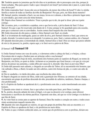 20. Também quanto às jumentas que há três dias se te perderam, não te preocupes com elas, porque já
foram achadas. Mas para quem é tudo o que é desejável em Israel? porventura não é para ti, e para toda a
casa de teu pai?
21. Então respondeu Saul: Acaso não sou eu benjamita, da menor das tribos de Israel? E não é a minha
família a menor de todas as famílias da tribo de Benjamim? Por que, pois, me falas desta maneira?
22. Samuel, porém, tomando a Saul e ao seu moço, levou-os à câmara, e deu-lhes o primeiro lugar entre
os convidados, que eram cerca de trinta homens.
23. Depois disse Samuel ao cozinheiro: Traze a porção que te dei, da qual te disse: põe-na à parte
contigo.
24. Levantou, pois, o cozinheiro a espádua, com o que havia nela, e pô-la diante de Saul. E disse
Samuel: Eis que o que foi reservado está diante de ti. Come; porque te foi guardado para esta ocasião,
para que o comesses com os convidados. Assim comeu Saul naquele dia com Samuel.
25. Então desceram do alto para a cidade, e falou Samuel com Saul, no eirado.
26. E se levantaram de madrugada, quase ao subir da alva, pois Samuel chamou a Saul, que estava no
eirado, dizendo: Levanta-te para eu te despedir. Levantou-se, pois, Saul, e sairam ambos, ele e Samuel.
27. Quando desciam para a extremidade da cidade, Samuel disse a Saul: Dize ao moço que passe adiante
de nós (e ele passou); tu, porém, espera aqui, e te farei ouvir a palavra de Deus.

[I Samuel 10]I   Samuel 10
1. Então Samuel tomou um vaso de azeite, e o derramou sobre a cabeça de Saul, e o beijou, e disse:
Porventura não te ungiu o Senhor para ser príncipe sobre a sua herança?
2. Quando te apartares hoje de mim, encontrarás dois homens junto ao sepulcro de Raquel, no termo de
Benjamim, em Zelza, os quais te dirão: Acharam-se as jumentas que foste buscar, e eis que já o teu pai
deixou de pensar nas jumentas, e anda aflito por causa de ti, dizendo: Que farei eu por meu filho?
3. Então dali passarás mais adiante, e chegarás ao carvalho de Tabor; ali te encontrarão três homens, que
vão subindo a Deus, a Betel, levando um três cabritos, outro três formas de pão, e o outro um odre de
vinho.
4. Eles te saudarão, e te darão dois pães, que receberás das mãos deles.
5. Depois chegarás ao outeiro de Deus, onde está a guarnição dos filisteus; ao entrares ali na cidade,
encontrarás um grupo de profetas descendo do alto, precedido de saltérios, tambores, flautas e harpas, e
eles profetizando.
6. E o Espírito do Senhor se apoderará de ti, e profetizarás com eles, e serás transformado em outro
homem.
7. Quando estes sinais te vierem, faze o que achar a tua mão para fazer, pois Deus é contigo.
8. Tu, porém, descerás adiante de mim a Gilgal, e eis que eu descerei a ter contigo, para oferecer
holocaustos e sacrifícios de ofertas pacíficas. Esperarás sete dias, até que eu vá ter contigo e te declare o
que hás de fazer.
9. Ao virar Saul as costas para se apartar de Samuel, Deus lhe mudou o coração em outro; e todos esses
sinais aconteceram naquele mesmo dia.
10. Quando eles iam chegando ao outeiro, eis que um grupo de profetas lhes saiu ao encontro; e o
Espírito de Deus se apoderou de Saul, e ele profetizou no meio deles.
11. Todos os que o tinham conhecido antes, ao verem que ele profetizava com os profetas, diziam uns
 