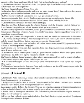 aos outros: Que é que sucedeu ao filho de Quis? Está também Saul entre os profetas?
12. Então um homem dali respondeu, e disse: Pois quem é o pai deles? Pelo que se tornou em provérbio:
Está também Saul entre os profetas?
13. Tendo ele acabado de profetizar, foi ao alto.
14. Depois o tio de Saul perguntou-lhe, a ele e ao seu moço: Aonde fostes?: Respondeu ele: Procurar as
jumentas; e, não as tendo encontrado, fomos ter com Samuel.
15. Disse mais o tio de Saul: Declara-me, peço-te, o que vos disse Samuel.
16. Ao que respondeu Saul a seu tio: Declarou-nos, seguramente, que as jumentas tinham sido
encontradas. Mas quanto ao assunto do reino, de que Samuel falara, nada lhe declarou.
17. Então Samuel convocou o povo ao Senhor em Mizpá;
18. e disse aos filhos de Israel: Assim diz o Senhor Deus de Israel: Eu fiz subir a Israel do Egito, e vos
livrei da mão dos egípcios e da mão de todos os reinos que vos oprimiam.
19. Mas vós hoje rejeitastes a vosso Deus, àquele que vos livrou de todos os vossos males e angústias, e
lhe dissestes: Põe um rei sobre nós. Agora, pois, ponde-vos perante o Senhor, segundo as vossas tribos e
segundo os vossos milhares.
20. Tendo, pois, Samuel feito chegar todas as tribos de Israel, foi tomada por sorte a tribo de Benjamim.
21. E, quando fez chegar a tribo de Benjamim segundo as suas famílias, foi tomada a família de Matri, e
dela foi tomado Saul, filho de Quis; e o procuraram, mas não foi encontrado.
22. Pelo que tornaram a perguntar ao Senhor: Não veio o homem ainda para cá? E respondeu o Senhor:
Eis que se escondeu por entre a bagagem:
23. Correram, pois, e o trouxeram dali; e estando ele no meio do povo, sobressaía em altura a todo o
povo desde os ombros para cima.
24. Então disse Samuel a todo o povo: Vedes já a quem o Senhor escolheu: Não há entre o povo nenhum
semelhante a ele. Então todo o povo o aclamou, dizendo: Viva o rei;
25. Também declarou Samuel ao povo a lei do reino, e a escreveu num livro, e pô-lo perante o Senhor.
Então Samuel despediu todo o povo, cada um para sua casa.
26. E foi também Saul para sua casa em Gibeá; e foram com ele homens de valor, aqueles cujo coração
Deus tocara.
27. Mas alguns homens ímpios disseram: Como pode este homem nos livrar? E o desprezaram, e não lhe
trouxeram presentes; porém ele se fez como surdo.

[I Samuel 11]I   Samuel 11
1. Então subiu Naás, o amonita, e sitiou a Jabes-Gileade. E disseram todos os homens de Jabes a Naás:
Faze aliança conosco, e te serviremos.
2. Respondeu-lhes, porém, Naás, o amonita: Com esta condição farei aliança convosco: que a todos vos
arranque o olho direito; assim porei opróbrio sobre todo o Israel.
3. Ao que os anciãos de Jabes lhe disseram: Concede-nos sete dias, para que enviemos mensageiros por
todo o território de Israel; e, não havendo ninguém que nos livre, nos entregaremos a ti.
4. Então, vindo os mensageiros a Gibeá de Saul, falaram estas palavras aos ouvidos do povo. Pelo que
todo o povo levantou a voz e chorou.
5. E eis que Saul vinha do campo, atrás dos bois; e disse Saul: Que tem o povo, que chega? E contaram-
lhe as palavras dos homens de Jabes.
 