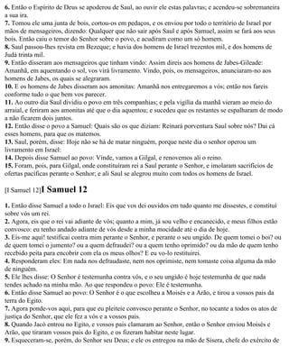 6. Então o Espírito de Deus se apoderou de Saul, ao ouvir ele estas palavras; e acendeu-se sobremaneira
a sua ira.
7. Tomou ele uma junta de bois, cortou-os em pedaços, e os enviou por todo o território de Israel por
mãos de mensageiros, dizendo: Qualquer que não sair após Saul e após Samuel, assim se fará aos seus
bois. Então caiu o temor do Senhor sobre o povo, e acudiram como um só homem.
8. Saul passou-lhes revista em Bezeque; e havia dos homens de Israel trezentos mil, e dos homens de
Judá trinta mil.
9. Então disseram aos mensageiros que tinham vindo: Assim direis aos homens de Jabes-Gileade:
Amanhã, em aquentando o sol, vos virá livramento. Vindo, pois, os mensageiros, anunciaram-no aos
homens de Jabes, os quais se alegraram.
10. E os homens de Jabes disseram aos amonitas: Amanhã nos entregaremos a vós; então nos fareis
conforme tudo o que bem vos parecer.
11. Ao outro dia Saul dividiu o povo em três companhias; e pela vigília da manhã vieram ao meio do
arraial, e feriram aos amonitas até que o dia aquentou; e sucedeu que os restantes se espalharam de modo
a não ficarem dois juntos.
12. Então disse o povo a Samuel: Quais são os que diziam: Reinará porventura Saul sobre nós? Dai cá
esses homens, para que os matemos.
13. Saul, porém, disse: Hoje não se há de matar ninguém, porque neste dia o senhor operou um
livramento em Israel:
14. Depois disse Samuel ao povo: Vinde, vamos a Gilgal, e renovemos ali o reino.
15. Foram, pois, para Gilgal, onde constituíram rei a Saul perante o Senhor, e imolaram sacrifícios de
ofertas pacíficas perante o Senhor; e ali Saul se alegrou muito com todos os homens de Israel.

[I Samuel 12]I   Samuel 12
1. Então disse Samuel a todo o Israel: Eis que vos dei ouvidos em tudo quanto me dissestes, e constituí
sobre vós um rei.
2. Agora, eis que o rei vai adiante de vós; quanto a mim, já sou velho e encanecido, e meus filhos estão
convosco: eu tenho andado adiante de vós desde a minha mocidade até o dia de hoje.
3. Eis-me aqui! testificai contra mim perante o Senhor, e perante o seu ungido. De quem tomei o boi? ou
de quem tomei o jumento? ou a quem defraudei? ou a quem tenho oprimido? ou da mão de quem tenho
recebido peita para encobrir com ela os meus olhos? E eu vo-lo restituirei.
4. Responderam eles: Em nada nos defraudaste, nem nos oprimiste, nem tomaste coisa alguma da mão
de ninguém.
5. Ele lhes disse: O Senhor é testemunha contra vós, e o seu ungido é hoje testemunha de que nada
tendes achado na minha mão. Ao que respondeu o povo: Ele é testemunha.
6. Então disse Samuel ao povo: O Senhor é o que escolheu a Moisés e a Arão, e tirou a vossos pais da
terra do Egito.
7. Agora ponde-vos aqui, para que eu pleiteie convosco perante o Senhor, no tocante a todos os atos de
justiça do Senhor, que ele fez a vós e a vossos pais.
8. Quando Jacó entrou no Egito, e vossos pais clamaram ao Senhor, então o Senhor enviou Moisés e
Arão, que tiraram vossos pais do Egito, e os fizeram habitar neste lugar.
9. Esqueceram-se, porém, do Senhor seu Deus; e ele os entregou na mão de Sísera, chefe do exército de
 