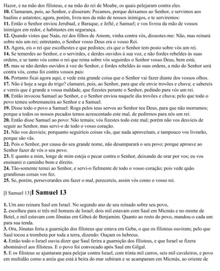 Hazor, e na mão dos filisteus, e na mão do rei de Moabe, os quais pelejaram contra eles.
10. Clamaram, pois, ao Senhor, e disseram: Pecamos, porque deixamos ao Senhor, e servimos aos
baalins e astarotes; agora, porém, livra-nos da mão de nossos inimigos, e te serviremos:
11. Então o Senhor enviou Jerubaal, e Baraque, e Jefté, e Samuel; e vos livrou da mão de vossos
inimigos em redor, e habitastes em segurança.
12. Quando vistes que Naás, rei dos filhos de Amom, vinha contra vós, dissestes-me: Não, mas reinará
sobre nós um rei; entretanto, o Senhor vosso Deus era o vosso Rei.
13. Agora, eis o rei que escolhestes e que pedistes; eis que o Senhor tem posto sobre vós um rei.
14. Se temerdes ao Senhor, e o servirdes, e derdes ouvidos à sua voz, e não fordes rebeldes às suas
ordens, e se tanto vós como o rei que reina sobre vós seguirdes o Senhor vosso Deus, bem está;
15. mas se não derdes ouvidos à voz do Senhor, e fordes rebeldes às suas ordens, a mão do Senhor será
contra vós, como foi contra vossos pais:
16. Portanto ficai agora aqui, e vede esta grande coisa que o Senhor vai fazer diante dos vossos olhos.
17. Não é hoje a sega do trigo? clamarei, pois, ao Senhor, para que ele envie trovões e chuva; e sabereis
e vereis que é grande a vossa maldade, que fizestes perante o Senhor, pedindo para vós um rei.
18. Então invocou Samuel ao Senhor, e o Senhor enviou naquele dia trovões e chuva; pelo que todo o
povo temeu sobremaneira ao Senhor e a Samuel.
19. Disse todo o povo a Samuel: Roga pelos teus servos ao Senhor teu Deus, para que não morramos;
porque a todos os nossos pecados temos acrescentado este mal, de pedirmos para nós um rei.
20. Então disse Samuel ao povo: Não temais; vós fizestes todo este mal; porém não vos desvieis de
seguir ao Senhor, mas servi-o de todo o vosso coração.
21. Não vos desvieis; porquanto seguiríeis coisas vãs, que nada aproveitam, e tampouco vos livrarão,
porque são vãs.
22. Pois o Senhor, por causa do seu grande nome, não desamparará o seu povo; porque aprouve ao
Senhor fazer de vós o seu povo.
23. E quanto a mim, longe de mim esteja o pecar contra o Senhor, deixando de orar por vos; eu vos
ensinarei o caminho bom e direito.
24. Tão-somente temei ao Senhor, e servi-o fielmente de todo o vosso coração; pois vede quão
grandiosas coisas vos fez.
25. Se, porém, perseverardes em fazer o mal, perecereis, assim vós como o vosso rei.

[I Samuel 13]I   Samuel 13
1. Um ano reinara Saul em Israel. No segundo ano de seu reinado sobre seu povo,
2. escolheu para si três mil homens de Israel; dois mil estavam com Saul em Micmás e no monte de
Betel, e mil estavam com Jônatas em Gibeá de Benjamim. Quanto ao resto do povo, mandou-o cada um
para sua tenda.
3. Ora, Jônatas feriu a guarnição dos filisteus que estava em Geba, o que os filisteus ouviram; pelo que
Saul tocou a trombeta por toda a terra, dizendo: Ouçam os hebreus.
4. Então todo o Israel ouviu dizer que Saul ferira a guarnição dos filisteus, e que Israel se fizera
abominável aos filisteus. E o povo foi convocado após Saul em Gilgal.
5. E os filisteus se ajuntaram para pelejar contra Israel, com trinta mil carros, seis mil cavaleiros, e povo
em multidão como a areia que está à beira do mar subiram e se acamparam em Micmás, ao oriente de
 