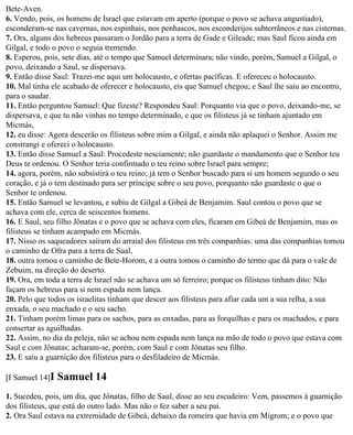 Bete-Aven.
6. Vendo, pois, os homens de Israel que estavam em aperto (porque o povo se achava angustiado),
esconderam-se nas cavernas, nos espinhais, nos penhascos, nos esconderijos subterrâneos e nas cisternas.
7. Ora, alguns dos hebreus passaram o Jordão para a terra de Gade e Gileade; mas Saul ficou ainda em
Gilgal, e todo o povo o seguia tremendo.
8. Esperou, pois, sete dias, até o tempo que Samuel determinara; não vindo, porém, Samuel a Gilgal, o
povo, deixando a Saul, se dispersava.
9. Então disse Saul: Trazei-me aqui um holocausto, e ofertas pacíficas. E ofereceu o holocausto.
10. Mal tinha ele acabado de oferecer e holocausto, eis que Samuel chegou; e Saul lhe saiu ao encontro,
para o saudar.
11. Então perguntou Samuel: Que fizeste? Respondeu Saul: Porquanto via que o povo, deixando-me, se
dispersava, e que tu não vinhas no tempo determinado, e que os filisteus já se tinham ajuntado em
Micmás,
12. eu disse: Agora descerão os filisteus sobre mim a Gilgal, e ainda não aplaquei o Senhor. Assim me
constrangi e ofereci o holocausto.
13. Então disse Samuel a Saul: Procedeste nesciamente; não guardaste o mandamento que o Senhor teu
Deus te ordenou. O Senhor teria confirmado o teu reino sobre Israel para sempre;
14. agora, porém, não subsistirá o teu reino; já tem o Senhor buscado para si um homem segundo o seu
coração, e já o tem destinado para ser príncipe sobre o seu povo, porquanto não guardaste o que o
Senhor te ordenou.
15. Então Samuel se levantou, e subiu de Gilgal a Gibeá de Benjamim. Saul contou o povo que se
achava com ele, cerca de seiscentos homens.
16. E Saul, seu filho Jônatas e o povo que se achava com eles, ficaram em Gibeá de Benjamim, mas os
filisteus se tinham acampado em Micmás.
17. Nisso os saqueadores saíram do arraial dos filisteus em três companhias: uma das companhias tomou
o caminho de Ofra para a terra de Sual,
18. outra tomou o caminho de Bete-Horom, e a outra tomou o caminho do termo que dá para o vale de
Zebuim, na direção do deserto.
19. Ora, em toda a terra de Israel não se achava um só ferreiro; porque os filisteus tinham dito: Não
façam os hebreus para si nem espada nem lança.
20. Pelo que todos os israelitas tinham que descer aos filisteus para afiar cada um a sua relha, a sua
enxada, o seu machado e o seu sacho.
21. Tinham porém limas para os sachos, para as enxadas, para as forquilhas e para os machados, e para
consertar as aguilhadas.
22. Assim, no dia da peleja, não se achou nem espada nem lança na mão de todo o povo que estava com
Saul e com Jônatas; acharam-se, porém, com Saul e com Jônatas seu filho.
23. E saiu a guarnição dos filisteus para o desfiladeiro de Micmás.

[I Samuel 14]I   Samuel 14
1. Sucedeu, pois, um dia, que Jônatas, filho de Saul, disse ao seu escudeiro: Vem, passemos à guarnição
dos filisteus, que está do outro lado. Mas não o fez saber a seu pai.
2. Ora Saul estava na extremidade de Gibeá, debaixo da romeira que havia em Migrom; e o povo que
 