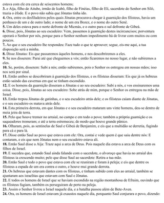 estava com ele era cerca de seiscentos homens;
3. e Aíja, filho de Aitube, irmão de Icabô, filho de Finéias, filho de Eli, sacerdote do Senhor em Siló,
trazia o éfode. E o povo não sabia que Jônatas tinha ido.
4. Ora, entre os desfiladeiros pelos quais Jônatas procurava chegar à guarnição dos filisteus, havia um
penhasco de um e de outro lado; o nome de um era Bozez, e o nome do outro Sené.
5. Um deles estava para o norte defronte de Micmás, e o outro para o sul defronte de Gibeá.
6. Disse, pois, Jônatas ao seu escudeiro: Vem, passemos à guarnição destes incircuncisos; porventura
operará o Senhor por nós, porque para o Senhor nenhum impedimento há de livrar com muitos ou com
poucos.
7. Ao que o seu escudeiro lhe respondeu: Faze tudo o que te aprouver; segue, eis-me aqui, a tua
disposição será a minha.
8. Disse Jônatas: Eis que passaremos àqueles homens, e nos descobriremos a eles.
9. Se nos disserem: Parai até que cheguemos a vós; então ficaremos no nosso lugar, e não subiremos a
eles.
10. Se, porém, disserem: Subi a nós; então subiremos, pois o Senhor os entregou em nossas mãos; isso
nos será por sinal.
11. Então ambos se descobriram à guarnição dos filisteus, e os filisteus disseram: Eis que já os hebreus
estão saindo das cavernas em que se tinham escondido.
12. E os homens da guarnição disseram a Jônatas e ao seu escudeiro: Subi a nós, e vos ensinaremos uma
coisa. Disse, pois, Jônatas ao seu escudeiro: Sobe atrás de mim, porque o Senhor os entregou na mão de
Israel.
13. Então trepou Jônatas de gatinhas, e o seu escudeiro atrás dele; e os filisteus caíam diante de Jônatas,
e o seu escudeiro os matava atrás dele.
14. Esta primeira derrota, em que Jônatas e o seu escudeiro mataram uns vinte homens, deu-se dentro de
meia jeira de terra.
15. Pelo que houve tremor no arraial, no campo e em todo o povo; também a própria guarnição e os
saqueadores tremeram; e até a terra estremeceu; de modo que houve grande pânico.
16. Olharam, pois, as sentinelas de Saul e Gibeá de Benjamim, e eis que a multidão se derretia, fugindo
para cá e para lá.
17. Disse então Saul ao povo que estava com ele: Ora, contai e vede quem é que saiu dentre nós: E
contaram, e eis que nem Jônatas nem o seu escudeiro estava ali.
18. Então Saul disse a Aíja: Traze aqui a arca de Deus. Pois naquele dia estava a arca de Deus com os
filhos de Israel.
19. E sucedeu que, estando Saul ainda falando com o sacerdote, o alvoroço que havia no arraial dos
filisteus ia crescendo muito; pelo que disse Saul ao sacerdote: Retira a tua mão.
20. Então Saul e todo o povo que estava com ele se reuniram e foram à peleja; e eis que dentre os
filisteus a espada de um era contra o outro, e houve mui grande derrota.
21. Os hebreus que estavam dantes com os filisteus, e tinham subido com eles ao arraial, também se
ajuntaram aos israelitas que estavam com Saul e Jônatas.
22. E todos os homens de Israel que se haviam escondido na região montanhosa de Efraim, ouvindo que
os filisteus fugiam, também os perseguiram de perto na peleja.
23. Assim o Senhor livrou a Israel naquele dia, e a batalha passou além de Bete-Aven.
24. Ora, os homens de Israel estavam já exaustos naquele dia, porquanto Saul conjurara o povo, dizendo:
 