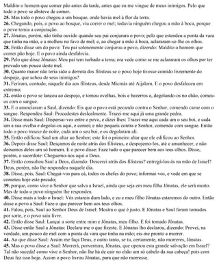 Maldito o homem que comer pão antes da tarde, antes que eu me vingue de meus inimigos. Pelo que
todo o povo se absteve de comer.
25. Mas todo o povo chegou a um bosque, onde havia mel à flor da terra.
26. Chegando, pois, o povo ao bosque, viu correr o mel; todavia ninguém chegou a mão à boca, porque
o povo temia a conjuração.
27. Jônatas, porém, não tinha ouvido quando seu pai conjurara o povo; pelo que estendeu a ponta da vara
que tinha na mão, e a molhou no favo de mel; e, ao chegar a mão à boca, aclararam-se-lhe os olhos.
28. Então disse um do povo: Teu pai solenemente conjurou o povo, dizendo: Maldito o homem que
comer pão hoje. E o povo ainda desfalecia.
29. Pelo que disse Jônatas: Meu pai tem turbado a terra; ora vede como se me aclararam os olhos por ter
provado um pouco deste mel.
30. Quanto maior não teria sido a derrota dos filisteus se o povo hoje tivesse comido livremente do
despojo, que achou de seus inimigos?
31. Feriram, contudo, naquele dia aos filisteus, desde Micmás até Aijalom. E o povo desfaleceu em
extremo;
32. então o povo se lançou ao despojo, e tomou ovelhas, bois e bezerros e, degolando-os no chão, comeu-
os com o sangue.
33. E o anunciaram a Saul, dizendo: Eis que o povo está pecando contra o Senhor, comendo carne com o
sangue. Respondeu Saul: Procedestes deslealmente. Trazei-me aqui já uma grande pedra.
34. Disse mais Saul: Dispersai-vos entre e povo, e dizei-lhes: Trazei-me aqui cada um o seu boi, e cada
um a sua ovelha e degolai-os aqui, e comei; e não pequeis contra e Senhor, comendo com sangue. Então
todo o povo trouxe de noite, cada um o seu boi, e os degolaram ali.
35. Então edificou Saul um altar ao Senhor; este foi o primeiro altar que ele edificou ao Senhor.
36. Depois disse Saul: Desçamos de noite atrás dos filisteus, e despojemo-los, até e amanhecer, e não
deixemos deles um só homem. E o povo disse: Faze tudo o que parecer bem aos teus olhos. Disse,
porém, o sacerdote: Cheguemo-nos aqui a Deus.
37. Então consultou Saul a Deus, dizendo: Descerei atrás dos filisteus? entregá-los-ás na mão de Israel?
Deus, porém, não lhe respondeu naquele dia.
38. Disse, pois, Saul: Chegai-vos para cá, todos os chefes do povo; informai-vos, e vede em que se
cometeu hoje este pecado;
39. porque, como vive o Senhor que salva a Israel, ainda que seja em meu filha Jônatas, ele será morto.
Mas de todo o povo ninguém lhe respondeu.
40. Disse mais a todo o Israel: Vós estareis dum lado, e eu e meu filho Jônatas estaremos do outro. Então
disse o povo a Saul: Faze o que parecer bem aos teus olhos.
41. Falou, pois, Saul ao Senhor Deus de Israel: Mostra o que é justo. E Jônatas e Saul foram tomados
por sorte, e o povo saiu livre.
42. Então disse Saul: Lançai a sorte entre mim e Jônatas, meu filho. E foi tomado Jônatas.
43. Disse então Saul a Jônatas: Declara-me o que fizeste. E Jônatas lho declarou, dizendo: Provei, na
verdade, um pouco de mel com a ponta da vara que tinha na mão; eis-me pronto a morrer.
44. Ao que disse Saul: Assim me faça Deus, e outro tanto, se tu, certamente, não morreres, Jônatas.
45. Mas o povo disse a Saul: Morrerá, porventura, Jônatas, que operou esta grande salvação em Israel?
Tal não suceda! como vive o Senhor, não lhe há de cair no chão um só cabelo da sua cabeça! pois com
Deus fez isso hoje. Assim o povo livrou Jônatas, para que não morresse.
 